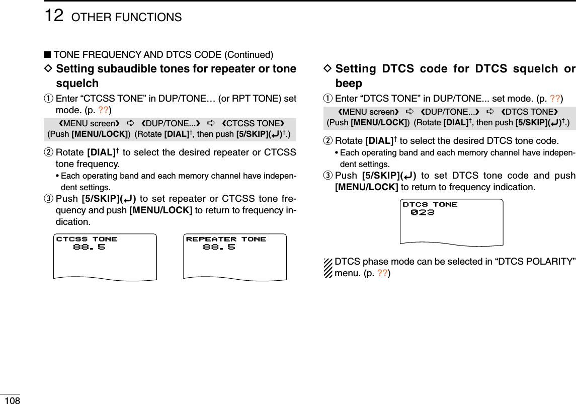 10812 OTHER FUNCTIONS■TONE FREQUENCY AND DTCS CODE (Continued)DSetting subaudible tones for repeater or tonesquelchqEnter “CTCSS TONE” in DUP/TONE… (or RPT TONE) setmode. (p. ??)wRotate [DIAL]†to select the desired repeater or CTCSStone frequency.•Each operating band and each memory channel have indepen-dent settings.ePush [5/SKIP](ï)to set repeater or CTCSS tone fre-quency and push [MENU/LOCK] to return to frequency in-dication.DSetting DTCS code for DTCS squelch orbeepqEnter “DTCS TONE” in DUP/TONE... set mode. (p. ??)wRotate [DIAL]†to select the desired DTCS tone code.•Each operating band and each memory channel have indepen-dent settings.ePush  [5/SKIP](ï)to set DTCS tone code and push[MENU/LOCK] to return to frequency indication.DTCS phase mode can be selected in “DTCS POLARITY”menu. (p. ??)   DV SET MODE   SCANrDUP/TONE...***** MENU *****      88.5   200   500r300CTCSS TONE      88.5   200   500r300REPEATER TONE   DV SET MODE   SCANrDUP/TONE...***** MENU *****   023023   200200   500500r300300DTCS TONEMENU screen➪DUP/TONE...➪DTCS TONE(Push [MENU/LOCK]) (Rotate [DIAL]†, then push [5/SKIP](ï)†.)   DV SET MODE   SCANrDUP/TONE...***** MENU *****      88.588.5   200200   500500r300300CTCSS TONECTCSS TONE      88.588.5   200200   500500r300300REPEATER TONE   DV SET MODE   SCANrDUP/TONE...***** MENU *****   023   200   500r300DTCS TONEMENU screen➪DUP/TONE...➪CTCSS TONE(Push [MENU/LOCK]) (Rotate [DIAL]†, then push [5/SKIP](ï)†.)