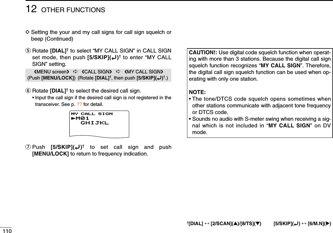 11012 OTHER FUNCTIONSDSetting the your and my call signs for call sign squelch orbeep (Continued)tRotate [DIAL]†to select “MY CALL SIGN” in CALL SIGNset mode, then push [5/SKIP](ï)†to enter “MY CALLSIGN” setting.yRotate [DIAL]†to select the desired call sign.•Input the call sign if the desired call sign is not registered in thetransceiver. See p. ?? for detail.uPush  [5/SKIP](ï)†to set call sign and push[MENU/LOCK] to return to frequency indication.CAUTION!: Use digital code squelch function when operat-ing with more than 3 stations. Because the digital call signsquelch function recognizes “MY CALL SIGN”. Therefore,the digital call sign squelch function can be used when op-erating with only one station.NOTE:• The tone/DTCS code squelch opens sometimes whenother stations communicate with adjacent tone frequencyor DTCS code.• Sounds no audio with S-meter swing when receiving a sig-nal which is not included in “MY CALL SIGN” on DVmode.   DV VOICE M   SET MODErDV SET MODE***** MENU *****   00   200   500r300DIGITAL CODErCALL SIGN   RX CALL S   MESSAGE/POS***** MENU *****rU01      ABCDEF   500r300YOUR CALL SIGNrM01M01      GHIJKLGHIJKL   500500r300300MY CALL SIGNMENU screen➪CALL SIGN➪MY CALL SIGN(Push [MENU/LOCK]) (Rotate [DIAL]†, then push [5/SKIP](ï)†.)†[DIAL] ↔[2/SCAN](∫∫)/[8/TS](√√) [5/SKIP](ï)↔[6/M.N](≈≈)