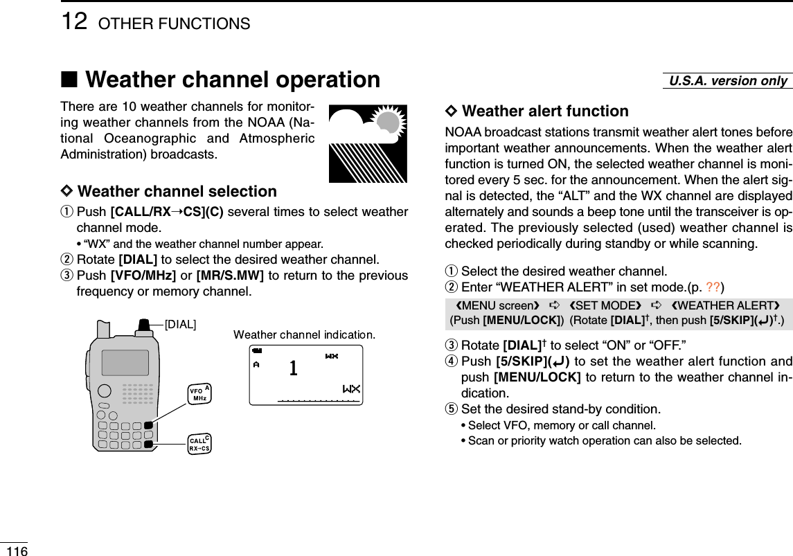 11612 OTHER FUNCTIONS■Weather channel operationThere are 10 weather channels for monitor-ing weather channels from the NOAA (Na-tional Oceanographic and AtmosphericAdministration) broadcasts.DDWeather channel selectionqPush [CALL/RX➝CS](C) several times to select weatherchannel mode.•“WX” and the weather channel number appear.wRotate [DIAL] to select the desired weather channel.ePush [VFO/MHz] or [MR/S.MW] to return to the previousfrequency or memory channel.DDWeather alert functionNOAA broadcast stations transmit weather alert tones beforeimportant weather announcements. When the weather alertfunction is turned ON, the selected weather channel is moni-tored every 5 sec. for the announcement. When the alert sig-nal is detected, the “ALT” and the WX channel are displayedalternately and sounds a beep tone until the transceiver is op-erated. The previously selected (used) weather channel ischecked periodically during standby or while scanning.qSelect the desired weather channel.wEnter “WEATHER ALERT” in set mode.(p. ??)eRotate [DIAL]†to select “ON” or “OFF.”rPush [5/SKIP](ï)to set the weather alert function andpush [MENU/LOCK] to return to the weather channel in-dication.tSet the desired stand-by condition.•Select VFO, memory or call channel.•Scan or priority watch operation can also be selected.MENU screen➪SET MODE➪WEATHER ALERT(Push [MENU/LOCK]) (Rotate [DIAL]†, then push [5/SKIP](ï)†.)U.S.A. version onlyAWXWX1WXAWX1WXAWXWX