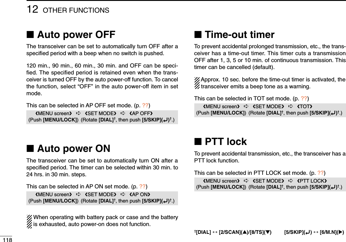 11812 OTHER FUNCTIONS■Auto power OFFThe transceiver can be set to automatically turn OFF after aspeciﬁed period with a beep when no switch is pushed.120 min., 90 min., 60 min., 30 min. and OFF can be speci-fied. The specified period is retained even when the trans-ceiver is turned OFF by the auto power-off function. To cancelthe function, select “OFF” in the auto power-off item in setmode.This can be selected in AP OFF set mode. (p. ??)■Auto power ONThe transceiver can be set to automatically turn ON after aspeciﬁed period. The timer can be selected within 30 min. to24 hrs. in 30 min. steps.This can be selected in AP ON set mode. (p. ??)When operating with battery pack or case and the batteryis exhausted, auto power-on does not function. ■Time-out timerTo prevent accidental prolonged transmission, etc., the trans-ceiver has a time-out timer. This timer cuts a transmissionOFF after 1, 3, 5 or 10 min. of continuous transmission. Thistimer can be cancelled (default).Approx. 10 sec. before the time-out timer is activated, thetransceiver emits a beep tone as a warning.This can be selected in TOT set mode. (p. ??)■PTT lockTo prevent accidental transmission, etc., the transceiver has aPTT lock function.This can be selected in PTT LOCK set mode. (p. ??)MENU screen➪SET MODE➪PTT LOCK(Push [MENU/LOCK]) (Rotate [DIAL]†, then push [5/SKIP](ï)†.)MENU screen➪SET MODE➪TOT(Push [MENU/LOCK]) (Rotate [DIAL]†, then push [5/SKIP](ï)†.)MENU screen➪SET MODE➪AP ON(Push [MENU/LOCK]) (Rotate [DIAL]†, then push [5/SKIP](ï)†.)MENU screen➪SET MODE➪AP OFF(Push [MENU/LOCK]) (Rotate [DIAL]†, then push [5/SKIP](ï)†.)†[DIAL] ↔[2/SCAN](∫∫)/[8/TS](√√) [5/SKIP](ï)↔[6/M.N](≈≈)