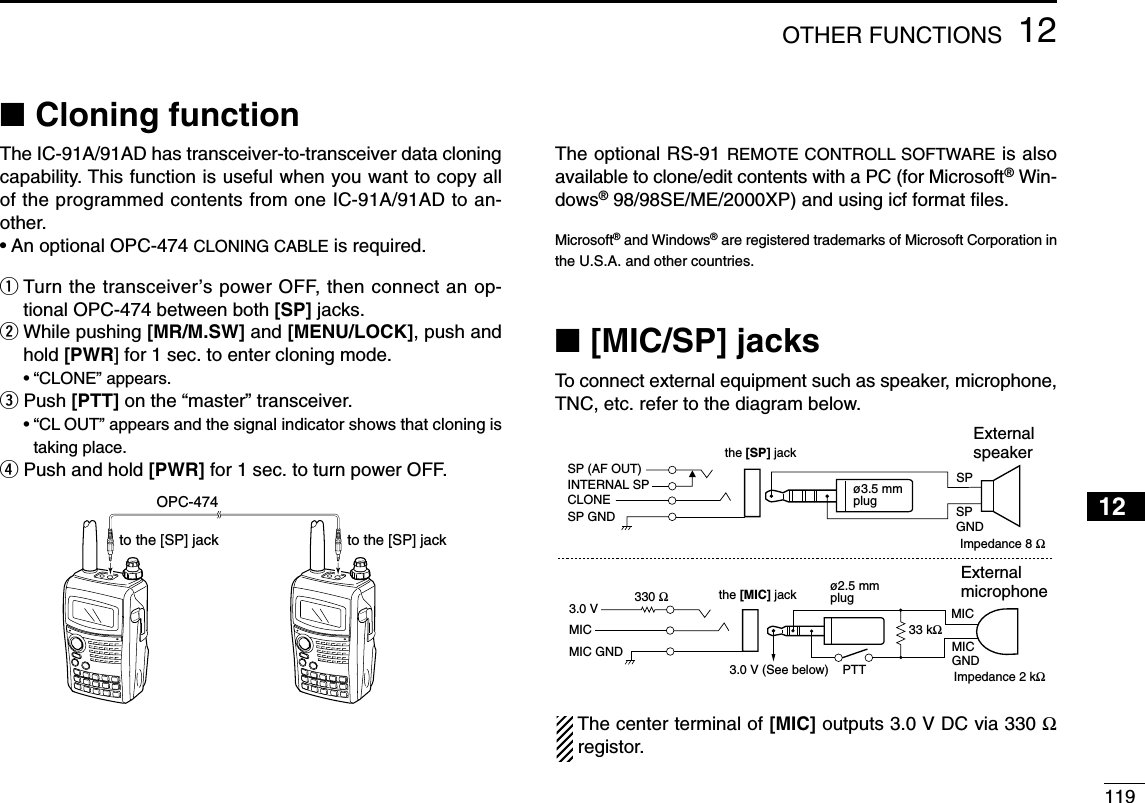 11912OTHER FUNCTIONS12345678910111213141516171819■Cloning functionThe IC-91A/91AD has transceiver-to-transceiver data cloningcapability. This function is useful when you want to copy allof the programmed contents from one IC-91A/91AD to an-other.•An optional OPC-474 CLONING CABLE is required.qTurn the transceiver’s power OFF, then connect an op-tional OPC-474 between both [SP] jacks.wWhile pushing [MR/M.SW] and [MENU/LOCK], push andhold [PWR] for 1 sec. to enter cloning mode.•“CLONE” appears.ePush [PTT] on the “master” transceiver.•“CL OUT” appears and the signal indicator shows that cloning istaking place.rPush and hold [PWR] for 1 sec. to turn power OFF.The optional RS-91 REMOTE CONTROLL SOFTWARE is alsoavailable to clone/edit contents with a PC (for Microsoft®Win-dows®98/98SE/ME/2000XP) and using icf format ﬁles.Microsoft®and Windows®are registered trademarks of Microsoft Corporation inthe U.S.A. and other countries.■[MIC/SP] jacksTo connect external equipment such as speaker, microphone,TNC, etc. refer to the diagram below.The center terminal of [MIC] outputs 3.0 V DC via 330 Ωregistor.External speakerthe [SP] jackSPSPGNDø3.5 mmplugthe [MIC] jack33 kΩ330 ΩMIC MICGND External microphoneø2.5 mmplugPTT3.0 V (See below)Impedance 8 ΩImpedance 2 kΩMIC3.0 VMIC GNDINTERNAL SPSP (AF OUT)CLONESP GNDOPC-474to the [SP] jack to the [SP] jack