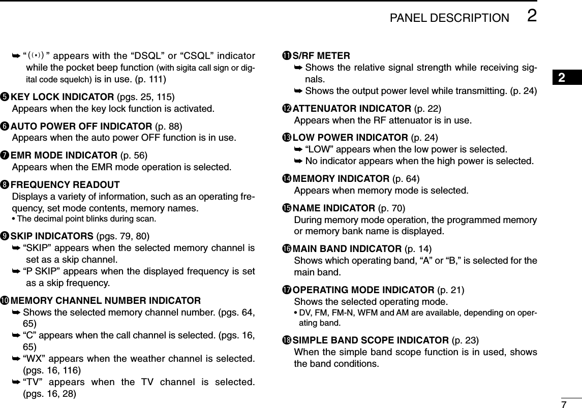 72PANEL DESCRIPTION2➥“S” appears with the “DSQL” or “CSQL” indicatorwhile the pocket beep function (with sigita call sign or dig-ital code squelch) is in use. (p. 111)tKEY LOCK INDICATOR (pgs. 25, 115)Appears when the key lock function is activated.yAUTO POWER OFF INDICATOR (p. 88)Appears when the auto power OFF function is in use.uEMR MODE INDICATOR (p. 56)Appears when the EMR mode operation is selected.iFREQUENCY READOUT Displays a variety of information, such as an operating fre-quency, set mode contents, memory names.• The decimal point blinks during scan.oSKIP INDICATORS (pgs. 79, 80)➥“SKIP” appears when the selected memory channel isset as a skip channel.➥“P SKIP” appears when the displayed frequency is setas a skip frequency.!0MEMORY CHANNEL NUMBER INDICATOR ➥Shows the selected memory channel number. (pgs. 64,65)➥“C” appears when the call channel is selected. (pgs. 16,65)➥“WX” appears when the weather channel is selected.(pgs. 16, 116)➥“TV” appears when the TV channel is selected.(pgs. 16, 28)!1S/RF METER➥Shows the relative signal strength while receiving sig-nals. ➥Shows the output power level while transmitting. (p. 24)!2ATTENUATOR INDICATOR (p. 22)Appears when the RF attenuator is in use.!3LOW POWER INDICATOR (p. 24)➥“LOW” appears when the low power is selected.➥No indicator appears when the high power is selected.!4MEMORY INDICATOR (p. 64)Appears when memory mode is selected.!5NAME INDICATOR (p. 70)During memory mode operation, the programmed memoryor memory bank name is displayed.!6MAIN BAND INDICATOR (p. 14)Shows which operating band, “A” or “B,” is selected for themain band.!7OPERATING MODE INDICATOR (p. 21)Shows the selected operating mode.• DV, FM, FM-N, WFM and AM are available, depending on oper-ating band.!8SIMPLE BAND SCOPE INDICATOR (p. 23)When the simple band scope function is in used, showsthe band conditions.