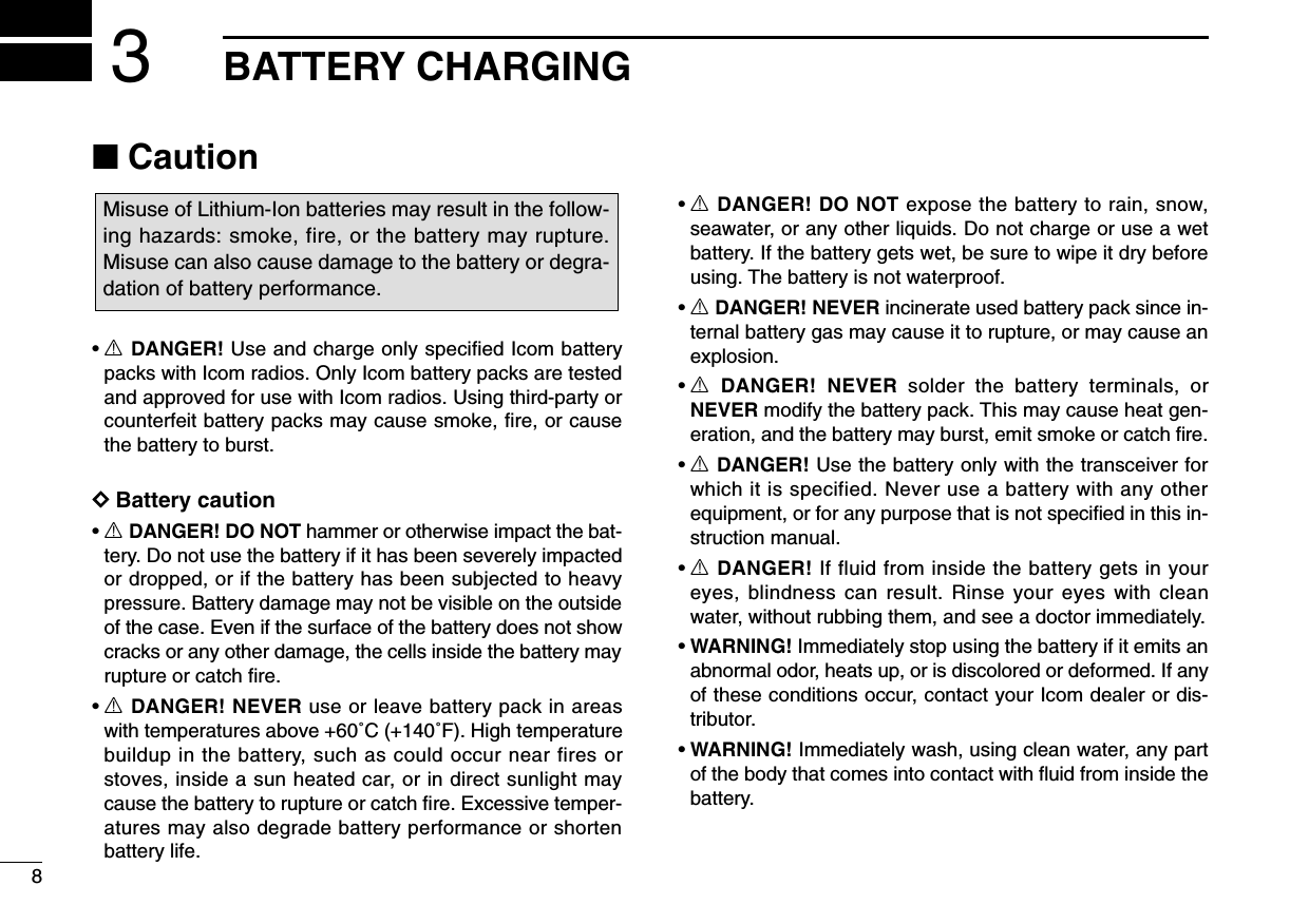 8BATTERY CHARGING3■Caution•RDANGER! Use and charge only specified Icom batterypacks with Icom radios. Only Icom battery packs are testedand approved for use with Icom radios. Using third-party orcounterfeit battery packs may cause smoke, ﬁre, or causethe battery to burst.DDBattery caution•RDANGER! DO NOT hammer or otherwise impact the bat-tery. Do not use the battery if it has been severely impactedor dropped, or if the battery has been subjected to heavypressure. Battery damage may not be visible on the outsideof the case. Even if the surface of the battery does not showcracks or any other damage, the cells inside the battery mayrupture or catch ﬁre.•RDANGER! NEVER use or leave battery pack in areaswith temperatures above +60˚C (+140˚F). High temperaturebuildup in the battery, such as could occur near fires orstoves, inside a sun heated car, or in direct sunlight maycause the battery to rupture or catch ﬁre. Excessive temper-atures may also degrade battery performance or shortenbattery life.•RDANGER! DO NOT expose the battery to rain, snow,seawater, or any other liquids. Do not charge or use a wetbattery. If the battery gets wet, be sure to wipe it dry beforeusing. The battery is not waterproof.•RDANGER! NEVER incinerate used battery pack since in-ternal battery gas may cause it to rupture, or may cause anexplosion.•RDANGER! NEVER solder the battery terminals, orNEVER modify the battery pack. This may cause heat gen-eration, and the battery may burst, emit smoke or catch ﬁre.•RDANGER! Use the battery only with the transceiver forwhich it is specified. Never use a battery with any otherequipment, or for any purpose that is not speciﬁed in this in-struction manual.•RDANGER! If fluid from inside the battery gets in youreyes, blindness can result. Rinse your eyes with cleanwater, without rubbing them, and see a doctor immediately.•WARNING! Immediately stop using the battery if it emits anabnormal odor, heats up, or is discolored or deformed. If anyof these conditions occur, contact your Icom dealer or dis-tributor.•WARNING! Immediately wash, using clean water, any partof the body that comes into contact with ﬂuid from inside thebattery.Misuse of Lithium-Ion batteries may result in the follow-ing hazards: smoke, fire, or the battery may rupture.Misuse can also cause damage to the battery or degra-dation of battery performance.