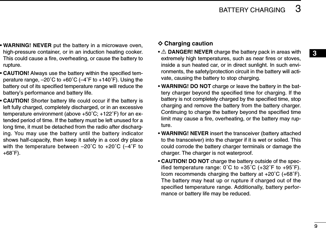 93BATTERY CHARGING3•WARNING! NEVER put the battery in a microwave oven,high-pressure container, or in an induction heating cooker.This could cause a ﬁre, overheating, or cause the battery torupture.•CAUTION! Always use the battery within the speciﬁed tem-perature range, –20˚C to +60˚C (–4˚F to +140˚F). Using thebattery out of its speciﬁed temperature range will reduce thebattery’s performance and battery life.•CAUTION! Shorter battery life could occur if the battery isleft fully charged, completely discharged, or in an excessivetemperature environment (above +50˚C; +122˚F) for an ex-tended period of time. If the battery must be left unused for along time, it must be detached from the radio after discharg-ing. You may use the battery until the battery indicatorshows half-capacity, then keep it safely in a cool dry placewith the temperature between –20˚C to +20˚C (–4˚F to+68˚F).DDCharging caution•RDANGER! NEVER charge the battery pack in areas withextremely high temperatures, such as near ﬁres or stoves,inside a sun heated car, or in direct sunlight. In such envi-ronments, the safety/protection circuit in the battery will acti-vate, causing the battery to stop charging.•WARNING! DO NOT charge or leave the battery in the bat-tery charger beyond the specified time for charging. If thebattery is not completely charged by the speciﬁed time, stopcharging and remove the battery from the battery charger.Continuing to charge the battery beyond the speciﬁed timelimit may cause a ﬁre, overheating, or the battery may rup-ture.•WARNING! NEVER insert the transceiver (battery attachedto the transceiver) into the charger if it is wet or soiled. Thiscould corrode the battery charger terminals or damage thecharger. The charger is not waterproof.•CAUTION! DO NOT charge the battery outside of the spec-ified temperature range: 0˚C to +35˚C (+32˚F to +95˚F).Icom recommends charging the battery at +20˚C (+68˚F).The battery may heat up or rupture if charged out of thespecified temperature range. Additionally, battery perfor-mance or battery life may be reduced.