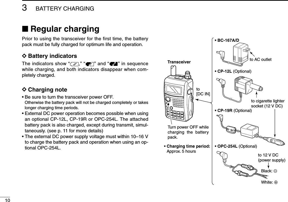103BATTERY CHARGING■Regular chargingPrior to using the transceiver for the first time, the batterypack must be fully charged for optimum life and operation.DDBattery indicatorsThe indicators show “ ,” “ ” and “ ” in sequencewhile charging, and both indicators disappear when com-pletely charged.DDCharging note• Be sure to turn the transceiver power OFF.Otherwise the battery pack will not be charged completely or takeslonger charging time periods.• External DC power operation becomes possible when usingan optional CP-12L, CP-19R or OPC-254L. The attachedbattery pack is also charged, except during transmit, simul-taneously. (see p. 11 for more details)• The external DC power supply voltage must within 10–16 Vto charge the battery pack and operation when using an op-tional OPC-254L.• BC-167A/D• CP-12L (Optional)• CP-19R (Optional)• OPC-254L (Optional)to AC outletto cigarette lightersocket (12 V DC)to 12 V DC(power supply)White: +Black: _Transceiverto [DC IN]Turn power OFF while charging the battery pack.• Charging time period: Approx. 5 hours