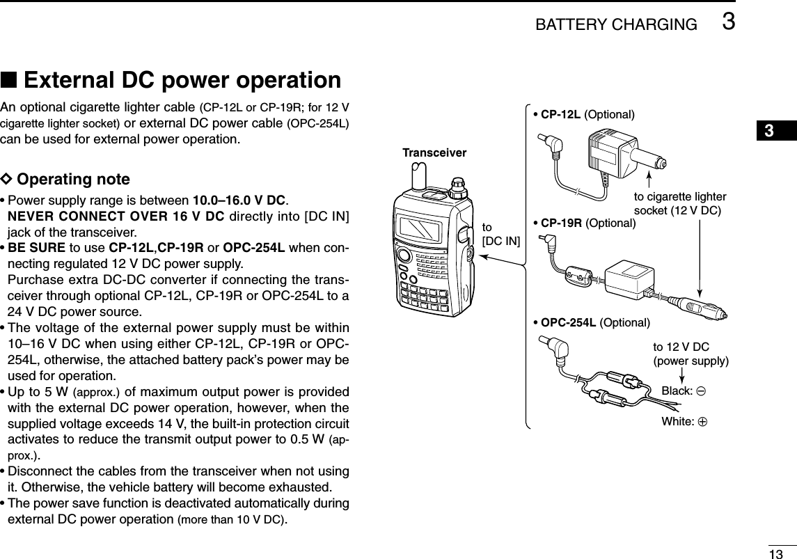 133BATTERY CHARGING3■External DC power operationAn optional cigarette lighter cable (CP-12L or CP-19R; for 12 Vcigarette lighter socket) or external DC power cable (OPC-254L)can be used for external power operation. DDOperating note• Power supply range is between 10.0–16.0 V DC. NEVER CONNECT OVER 16 V DC directly into [DC IN]jack of the transceiver.•BE SURE to use CP-12L,CP-19R or OPC-254L when con-necting regulated 12 V DC power supply.Purchase extra DC-DC converter if connecting the trans-ceiver through optional CP-12L, CP-19R or OPC-254L to a24 V DC power source.• The voltage of the external power supply must be within10–16 V DC when using either CP-12L, CP-19R or OPC-254L, otherwise, the attached battery pack’s power may beused for operation.• Up to 5 W (approx.) of maximum output power is providedwith the external DC power operation, however, when thesupplied voltage exceeds 14 V, the built-in protection circuitactivates to reduce the transmit output power to 0.5 W (ap-prox.).• Disconnect the cables from the transceiver when not usingit. Otherwise, the vehicle battery will become exhausted.• The power save function is deactivated automatically duringexternal DC power operation (more than 10 V DC).• CP-12L (Optional)• CP-19R (Optional)• OPC-254L (Optional)to cigarette lightersocket (12 V DC)to 12 V DC(power supply)White: +Black: _Transceiverto [DC IN]