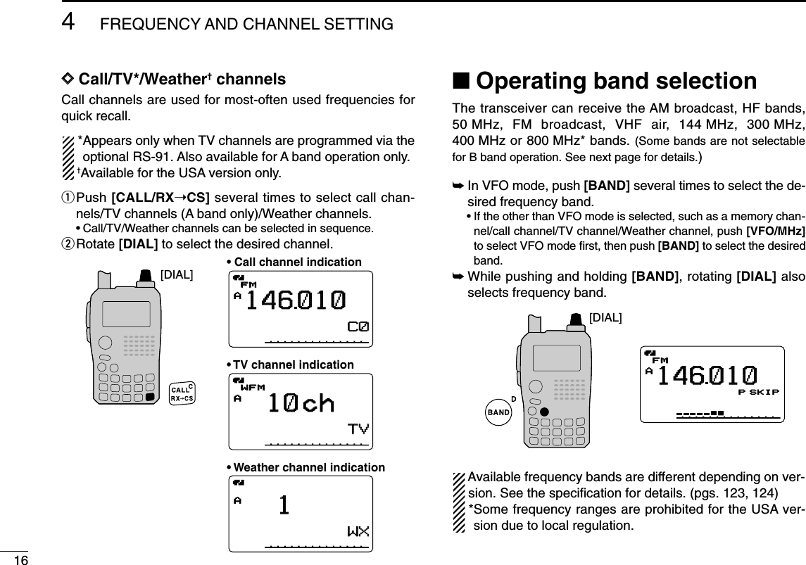 164FREQUENCY AND CHANNEL SETTING DDCall/TV*/Weather†channelsCall channels are used for most-often used frequencies forquick recall. *Appears only when TV channels are programmed via theoptional RS-91. Also available for A band operation only.†Available for the USA version only.qPush [CALL/RX➝CS] several times to select call chan-nels/TV channels (A band only)/Weather channels.•Call/TV/Weather channels can be selected in sequence.wRotate [DIAL] to select the desired channel.■Operating band selectionThe transceiver can receive the AM broadcast, HF bands,50 MHz, FM broadcast, VHF air, 144 MHz, 300 MHz,400 MHz or 800 MHz* bands. (Some bands are not selectablefor B band operation. See next page for details.)➥In VFO mode, push [BAND] several times to select the de-sired frequency band.•If the other than VFO mode is selected, such as a memory chan-nel/call channel/TV channel/Weather channel, push [VFO/MHz]to select VFO mode ﬁrst, then push [BAND] to select the desiredband.➥While pushing and holding [BAND], rotating [DIAL] alsoselects frequency band.Available frequency bands are different depending on ver-sion. See the speciﬁcation for details. (pgs. 123, 124)*Some frequency ranges are prohibited for the USA ver-sion due to local regulation.AMemoNameµPRIOPRIO WXWX EMREMRDTCSDTCSFMFMLOWLOWATTATT146010PSKIP+DUP+DUP25000000[DIAL][DIAL]AMemoNameMemoNameµPRIOPRIO WXWX EMREMRDTCSDTCSFMFMLOWLOWATTATT146010PSKIP+DUP+DUP25C0C0TVTVAMemoNameMemoNameµPRIOPRIO WXWX EMREMRDTCSDTCSWFMWFMLOWLOWATTATT10 chPSKIP+DUP+DUP25WXWXAMemoNameMemoNameµPRIOPRIO WXWX EMREMRDTCSDTCSWFMWFMLOWLOWATTATT1PSKIP+DUP+DUP25• Call channel indication• TV channel indication• Weather channel indication
