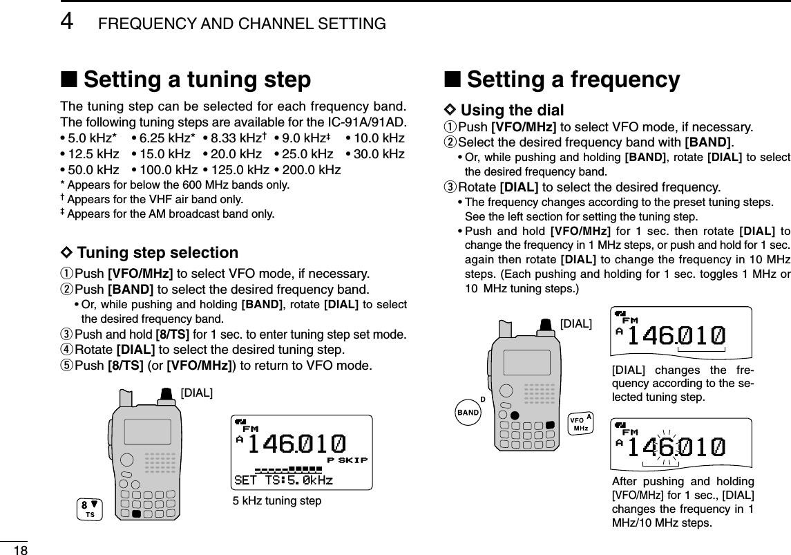 184FREQUENCY AND CHANNEL SETTING ■Setting a tuning stepThe tuning step can be selected for each frequency band.The following tuning steps are available for the IC-91A/91AD.•5.0 kHz* •6.25 kHz* •8.33 kHz†•9.0 kHz‡•10.0 kHz•12.5 kHz •15.0 kHz •20.0 kHz •25.0 kHz •30.0 kHz•50.0 kHz •100.0 kHz • 125.0 kHz • 200.0 kHz* Appears for below the 600 MHz bands only. †Appears for the VHF air band only.‡Appears for the AM broadcast band only.DDTuning step selectionqPush [VFO/MHz] to select VFO mode, if necessary.wPush [BAND] to select the desired frequency band.•Or, while pushing and holding [BAND], rotate [DIAL] to selectthe desired frequency band.ePush and hold [8/TS] for 1 sec. to enter tuning step set mode.rRotate [DIAL] to select the desired tuning step.tPush [8/TS] (or [VFO/MHz]) to return to VFO mode.■Setting a frequencyDDUsing the dialqPush [VFO/MHz] to select VFO mode, if necessary.wSelect the desired frequency band with [BAND].•Or, while pushing and holding [BAND], rotate [DIAL] to selectthe desired frequency band.eRotate [DIAL] to select the desired frequency.•The frequency changes according to the preset tuning steps.See the left section for setting the tuning step.•Push and hold [VFO/MHz] for 1 sec. then rotate [DIAL] tochange the frequency in 1 MHz steps, or push and hold for 1 sec.again then rotate [DIAL] to change the frequency in 10 MHzsteps. (Each pushing and holding for 1 sec. toggles 1 MHz or10 MHz tuning steps.)APRIOPRIO WXWX EMREMRDTCSDTCSFMFM146010+DUP+DUP25APRIOPRIO WXWX EMREMRDTCSDTCSFMFM146010+DUP+DUP25[DIAL][DIAL] changes the fre-quency according to the se-lected tuning step.After pushing and holding [VFO/MHz] for 1 sec., [DIAL] changes the frequency in 1 MHz/10 MHz steps.APRIOPRIO WXWX EMREMRDTCSDTCSFMFM146010P+DUP+DUP25SET-TS:5.0kHzµ000000SKIP[DIAL]5 kHz tuning step