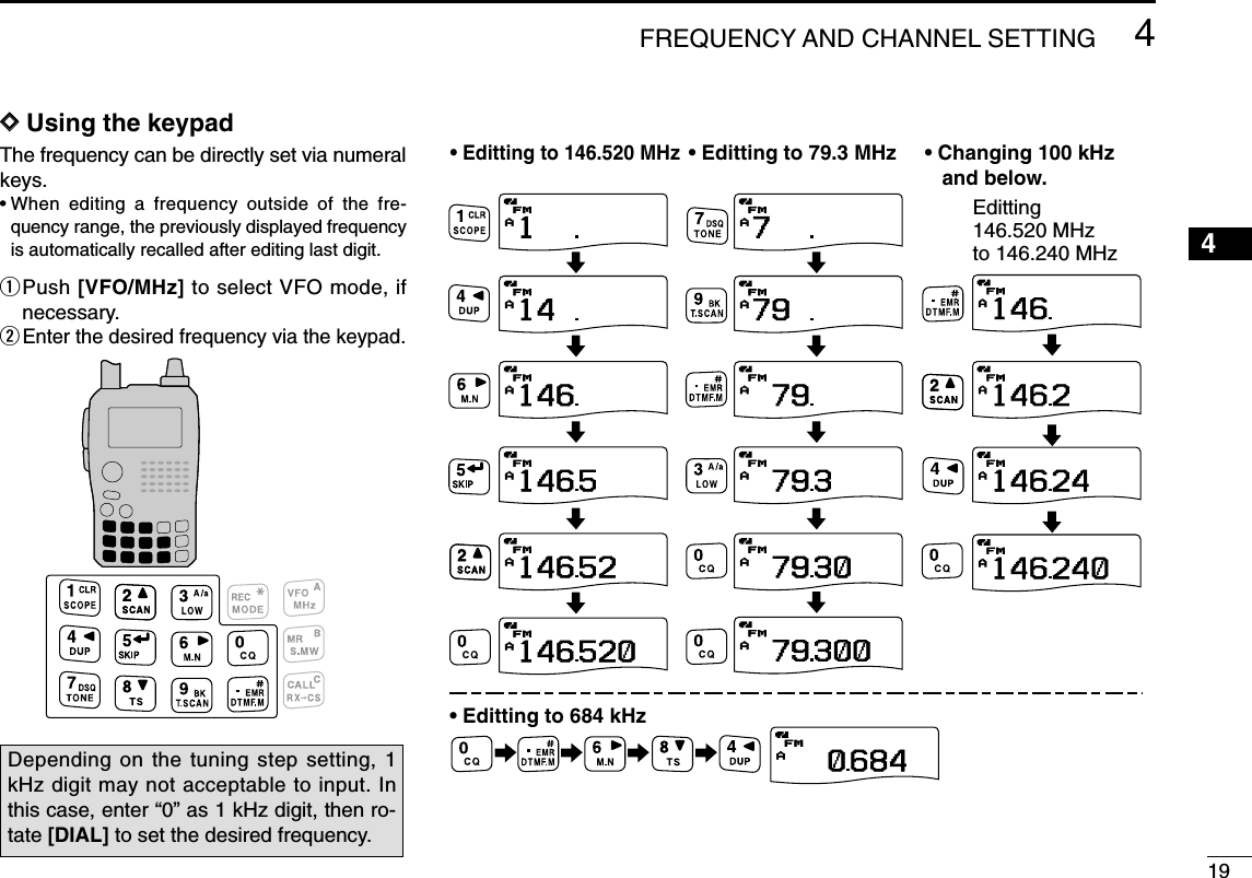 194FREQUENCY AND CHANNEL SETTING 12345678910111213141516171819DDUsing the keypadThe frequency can be directly set via numeralkeys.•When editing a frequency outside of the fre-quency range, the previously displayed frequencyis automatically recalled after editing last digit.qPush [VFO/MHz] to select VFO mode, ifnecessary.wEnter the desired frequency via the keypad.APRIO WXDTCSFM730 000+DUP2525APRIO WXDTCSFM790000+DUP2525APRIO WXDTCSFM079 300+DUP2525APRIO WXDTCSFM079300+DUP2525APRIO WXDTCSFM079 300+DUP2525APRIO WXDTCSFM079 300+DUP2525APRIO WXDTCSFM146 520+DUP2525APRIO WXDTCSFM146520+DUP2525APRIO WXDTCSFM146520+DUP2525APRIO WXDTCSFM146 520+DUP2525APRIO WXDTCSFM146520+DUP2525APRIO WXDTCSFM146520+DUP2525APRIO WXDTCSFM146240+DUP2525APRIO WXDTCSFM000684+DUP2525APRIO WXDTCSFM146240+DUP2525APRIO WXDTCSFM146 240+DUP2525APRIO WXDTCSFM146240+DUP2525• Editting to 146.520 MHz• Editting to 79.3 MHz• Editting to 684 kHz• Changing 100 kHz    and below.Editting 146.520 MHz to 146.240 MHzDepending on the tuning step setting, 1kHz digit may not acceptable to input. Inthis case, enter “0” as 1 kHz digit, then ro-tate [DIAL] to set the desired frequency.