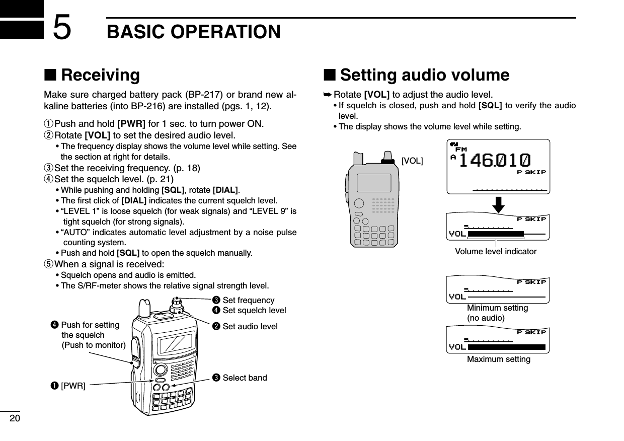 20BASIC OPERATION5■ReceivingMake sure charged battery pack (BP-217) or brand new al-kaline batteries (into BP-216) are installed (pgs. 1, 12).qPush and hold [PWR] for 1 sec. to turn power ON.wRotate [VOL] to set the desired audio level. •The frequency display shows the volume level while setting. Seethe section at right for details.eSet the receiving frequency. (p. 18)rSet the squelch level. (p. 21)•While pushing and holding [SQL], rotate [DIAL].•The ﬁrst click of [DIAL] indicates the current squelch level.•“LEVEL 1” is loose squelch (for weak signals) and “LEVEL 9” istight squelch (for strong signals).•“AUTO” indicates automatic level adjustment by a noise pulsecounting system.•Push and hold [SQL] to open the squelch manually.tWhen a signal is received:•Squelch opens and audio is emitted.•The S/RF-meter shows the relative signal strength level.■Setting audio volume➥Rotate [VOL]to adjust the audio level. •If squelch is closed, push and hold [SQL] to verify the audiolevel.•The display shows the volume level while setting.µ000000VOLVOLµ000000VOLVOLµ000000VOLVOLAMemoNameµPRIOPRIO WXWX EMREMRDTCSDTCSFMFMLOWLOWATTATT146010PSKIPPSKIPPSKIPPSKIP+DUP+DUP25000000Minimum setting(no audio)Volume level indicatorMaximum setting[VOL]q [PWR]e Set frequencyr Set squelch levelw Set audio levele Select bandr Push for setting    the squelch    (Push to monitor)