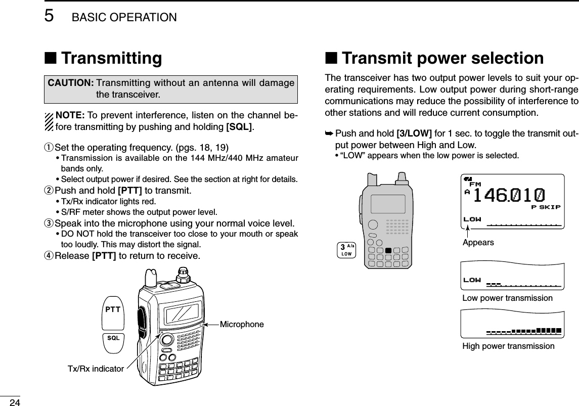 245BASIC OPERATION■TransmittingNOTE: To prevent interference, listen on the channel be-fore transmitting by pushing and holding [SQL].qSet the operating frequency. (pgs. 18, 19)•Transmission is available on the 144 MHz/440 MHz amateurbands only.•Select output power if desired. See the section at right for details.wPush and hold [PTT] to transmit.•Tx/Rx indicator lights red.•S/RF meter shows the output power level.eSpeak into the microphone using your normal voice level.•DO NOT hold the transceiver too close to your mouth or speaktoo loudly. This may distort the signal.rRelease [PTT] to return to receive.■Transmit power selectionThe transceiver has two output power levels to suit your op-erating requirements. Low output power during short-rangecommunications may reduce the possibility of interference toother stations and will reduce current consumption.➥Push and hold [3/LOW] for 1 sec. to toggle the transmit out-put power between High and Low.•“LOW” appears when the low power is selected.AMemoNameµPRIOPRIO WXWX EMREMRDTCSDTCSFMFMLOWLOWLOWLOWLOWLOWATTATT146010PSKIP+DUP+DUP25000000AppearsLow power transmissionHigh power transmissionTx/Rx indicatorMicrophoneCAUTION: Transmitting without an antenna will damagethe transceiver.