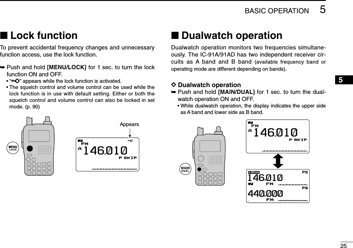 255BASIC OPERATION12345678910111213141516171819■Lock functionTo prevent accidental frequency changes and unnecessaryfunction access, use the lock function. ➥Push and hold [MENU/LOCK] for 1 sec. to turn the lockfunction ON and OFF.•“ ” appears while the lock function is activated.•The squelch control and volume control can be used while thelock function is in use with default setting. Either or both thesquelch control and volume control can also be locked in setmode. (p. 90)■Dualwatch operationDualwatch operation monitors two frequencies simultane-ously. The IC-91A/91AD has two independent receiver cir-cuits as A band and B band (available frequency band oroperating mode are different depending on bands). DDDualwatch operation➥Push and hold [MAIN/DUAL] for 1 sec. to turn the dual-watch operation ON and OFF.•While dualwatch operation, the display indicates the upper sideas A band and lower side as B band.DTCSDTCSDTCSDTCSWPSPSEMWPSPSFMPRIOPRIOPRIOPRIO+DUP+DUPFMFM14601044000025255050µ000µ000AMemoNameµPRIOPRIO WXWX EMREMRDTCSDTCSFMFMLOWLOWATTATT146010PSKIP+DUP+DUP25000000AMemoNameMemoNameµPRIOPRIO WXWX EMREMRDTCSDTCSFMFMLOWLOWATTATT146010PSKIP+DUP+DUP25000000Appears