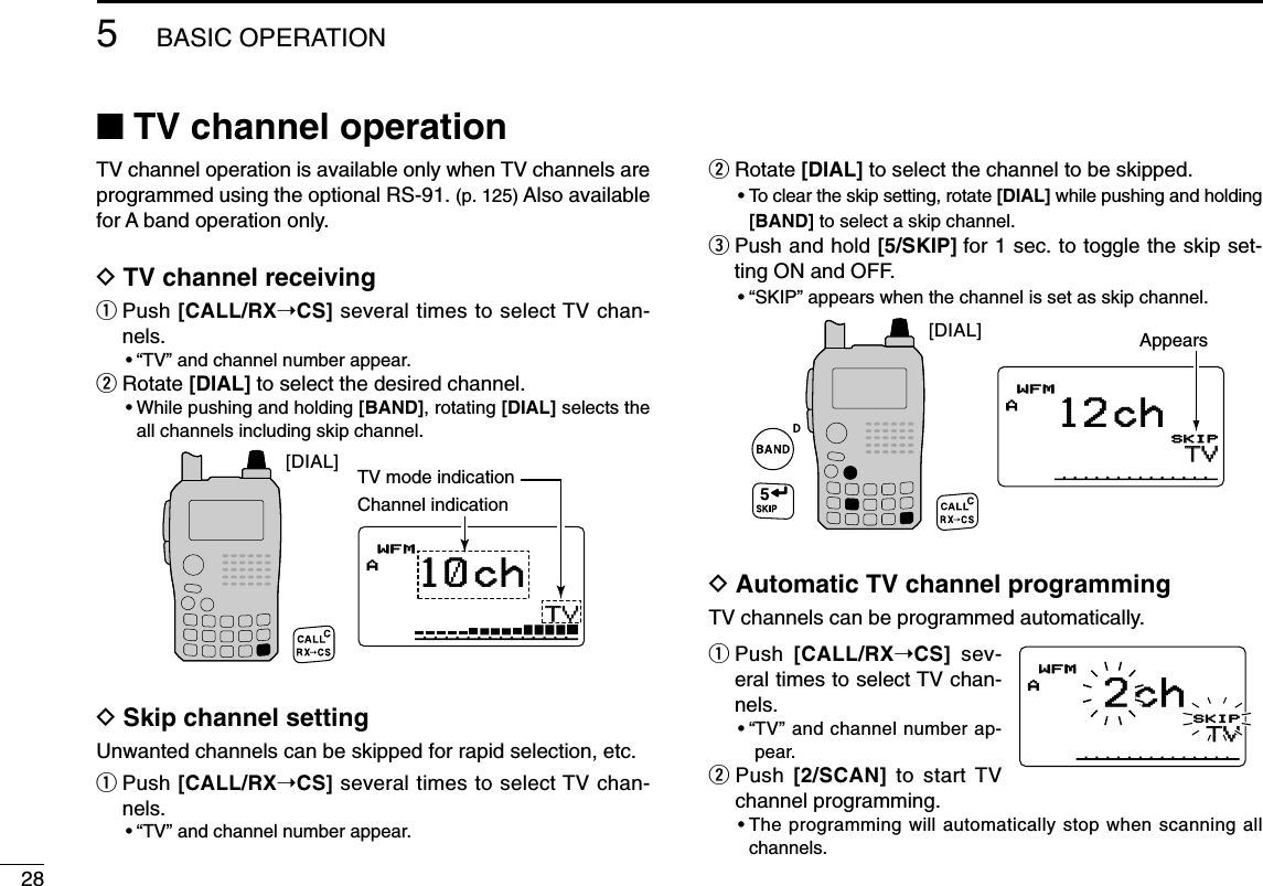 285BASIC OPERATION■TV channel operationTV channel operation is available only when TV channels areprogrammed using the optional RS-91. (p. 125) Also availablefor A band operation only.DTV channel receivingqPush [CALL/RX➝CS] several times to select TV chan-nels.•“TV” and channel number appear.wRotate [DIAL] to select the desired channel.•While pushing and holding [BAND], rotating [DIAL] selects theall channels including skip channel.DSkip channel settingUnwanted channels can be skipped for rapid selection, etc.qPush [CALL/RX➝CS] several times to select TV chan-nels.•“TV” and channel number appear.wRotate [DIAL] to select the channel to be skipped.•To clear the skip setting, rotate [DIAL] while pushing and holding[BAND] to select a skip channel.ePush and hold [5/SKIP] for 1 sec. to toggle the skip set-ting ON and OFF.•“SKIP” appears when the channel is set as skip channel.DAutomatic TV channel programmingTV channels can be programmed automatically.qPush  [CALL/RX➝CS] sev-eral times to select TV chan-nels.•“TV” and channel number ap-pear.wPush  [2/SCAN] to start TVchannel programming.•The programming will automatically stop when scanning allchannels.TVTVAMemoNameµPRIOPRIO WXWX EMREMRDTCSDTCSWFMWFMLOWLOWATTATT2chPSKIP+DUP+DUP25TVTVAMemoNameµPRIOPRIO WXWX EMREMRDTCSDTCSWFMWFMLOWLOWATTATT12 chPSKIP+DUP+DUP25[DIAL] AppearsTVTVAMemoNameMemoNameµPRIOPRIO WXWX EMREMRDTCSDTCSWFMWFMLOWLOWATTATT10 chPSKIP+DUP+DUP25TV mode indicationChannel indication[DIAL]