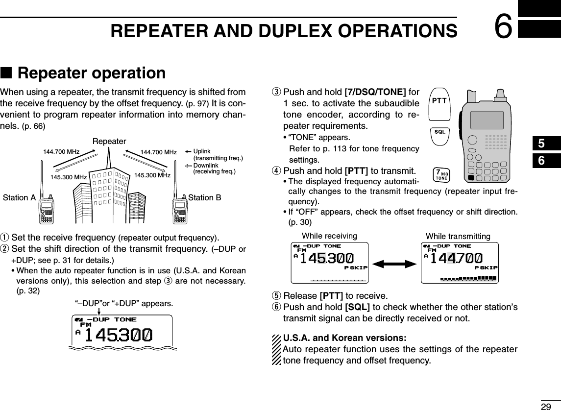 296REPEATER AND DUPLEX OPERATIONS12345678910111213141516171819■Repeater operationWhen using a repeater, the transmit frequency is shifted fromthe receive frequency by the offset frequency. (p. 97) It is con-venient to program repeater information into memory chan-nels. (p. 66)qSet the receive frequency (repeater output frequency).wSet the shift direction of the transmit frequency. (–DUP or+DUP; see p. 31 for details.)•When the auto repeater function is in use (U.S.A. and Koreanversions only), this selection and step eare not necessary.(p. 32)ePush and hold [7/DSQ/TONE] for1 sec. to activate the subaudibletone encoder, according to re-peater requirements.•“TONE” appears.Refer to p. 113 for tone frequencysettings.rPush and hold [PTT] to transmit.•The displayed frequency automati-cally changes to the transmit frequency (repeater input fre-quency).•If “OFF” appears, check the offset frequency or shift direction.(p. 30)tRelease [PTT] to receive.yPush and hold [SQL] to check whether the other station’stransmit signal can be directly received or not.U.S.A. and Korean versions:Auto repeater function uses the settings of the repeatertone frequency and offset frequency.ATONEFM145PSKIP-DUPATONEFM144700PSKIP-DUP300ATONETONEFMFM145300-DUP-DUP“–DUP”or “+DUP” appears.Station A Station BRepeater145.300 MHz144.700 MHz 144.700 MHz145.300 MHzUplinkDownlink(transmitting freq.)(receiving freq.)