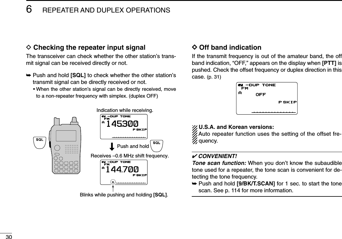 306REPEATER AND DUPLEX OPERATIONSDChecking the repeater input signalThe transceiver can check whether the other station’s trans-mit signal can be received directly or not.➥Push and hold [SQL] to check whether the other station’stransmit signal can be directly received or not.•When the other station’s signal can be directly received, moveto a non-repeater frequency with simplex. (duplex OFF)DDOff band indicationIf the transmit frequency is out of the amateur band, the offband indication, “OFF,” appears on the display when [PTT] ispushed. Check the offset frequency or duplex direction in thiscase. (p. 31)U.S.A. and Korean versions:Auto repeater function uses the setting of the offset fre-quency.✔CONVENIENT!Tone scan function: When you don’t know the subaudibletone used for a repeater, the tone scan is convenient for de-tecting the tone frequency.➥Push and hold [9/BK/T.SCAN] for 1 sec. to start the tonescan. See p. 114 for more information.AOFFOFFTONETONEFMFMPSKIPSKIP-DUP-DUPIndication while receiving.Receives –0.6 MHz shift frequency.Blinks while pushing and holding [SQL].ATONEFM145300PSKIP-DUPATONEFM144700PSKIP-DUPPush and hold