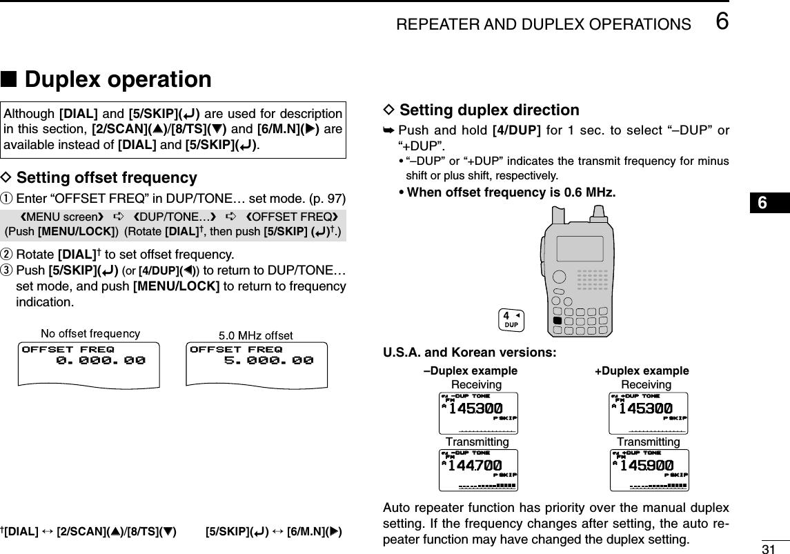 316REPEATER AND DUPLEX OPERATIONS12345678910111213141516171819■Duplex operationDSetting offset frequencyqEnter “OFFSET FREQ” in DUP/TONE… set mode. (p. 97)wRotate [DIAL]†to set offset frequency.ePush [5/SKIP](ï)(or [4/DUP](ΩΩ))to return to DUP/TONE…set mode, and push [MENU/LOCK] to return to frequencyindication.DSetting duplex direction➥Push and hold [4/DUP] for 1 sec. to select “–DUP” or“+DUP”.•“–DUP” or “+DUP” indicates the transmit frequency for minusshift or plus shift, respectively.•When offset frequency is 0.6 MHz.U.S.A. and Korean versions:Auto repeater function has priority over the manual duplexsetting. If the frequency changes after setting, the auto re-peater function may have changed the duplex setting.–Duplex example +Duplex exampleReceivingTransmittingATONETONEFMFM145300PSKIPSKIP-DUP-DUPATONETONEFMFM144700PSKIPSKIP-DUP-DUPReceivingTransmittingATONETONEFMFM145300PSKIPSKIP+DUP+DUPATONETONEFMFM145900PSKIPSKIP+DUP+DUP  5.000.00  5.000.00OFFSET FREQ  0.000.00  0.000.00OFFSET FREQMENU screen➪DUP/TONE…➪OFFSET FREQ(Push [MENU/LOCK]) (Rotate [DIAL]†, then push [5/SKIP] (ï)†.)Although [DIAL] and [5/SKIP](ï)are used for descriptionin this section, [2/SCAN](∫∫)/[8/TS](√√)and [6/M.N](≈≈)areavailable instead of [DIAL] and [5/SKIP](ï).†[DIAL] ↔[2/SCAN](∫∫)/[8/TS](√√) [5/SKIP](ï)↔[6/M.N](≈≈)