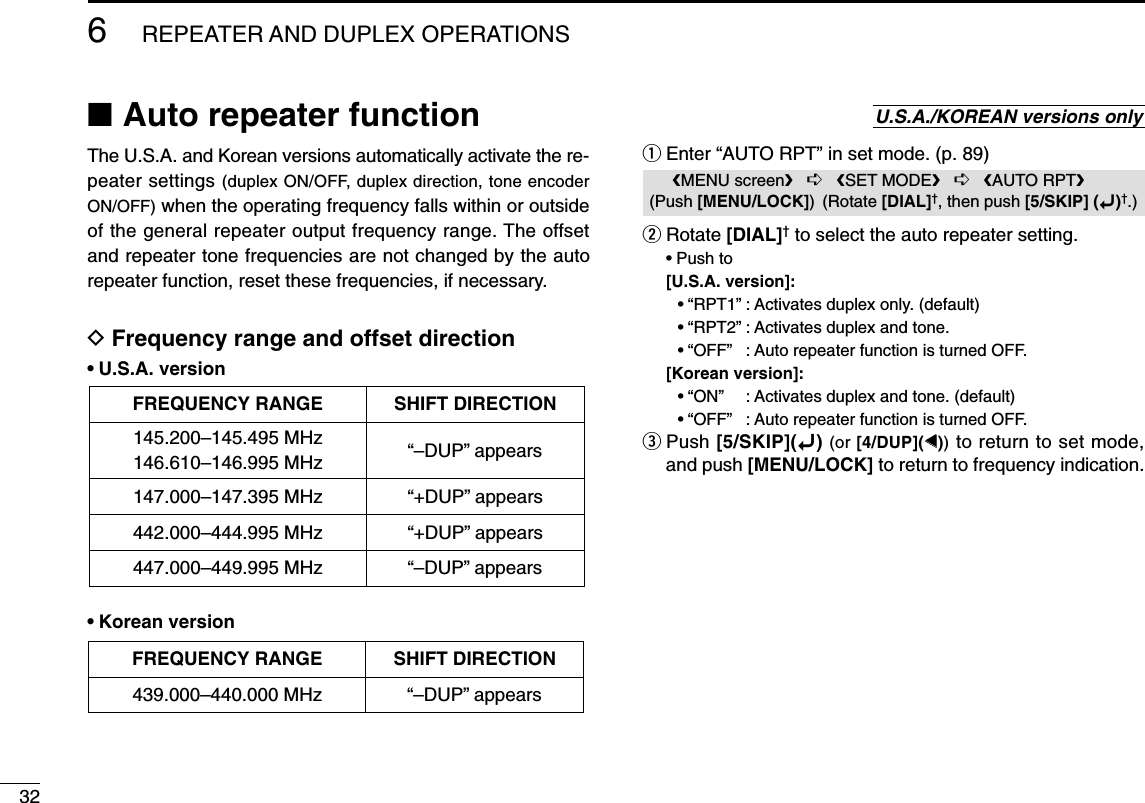 326REPEATER AND DUPLEX OPERATIONS■Auto repeater functionThe U.S.A. and Korean versions automatically activate the re-peater settings (duplex ON/OFF, duplex direction, tone encoderON/OFF) when the operating frequency falls within or outsideof the general repeater output frequency range. The offsetand repeater tone frequencies are not changed by the autorepeater function, reset these frequencies, if necessary.DFrequency range and offset direction•U.S.A. version•Korean versionqEnter “AUTO RPT” in set mode. (p. 89)wRotate [DIAL]†to select the auto repeater setting.• Push to [U.S.A. version]:•“RPT1”: Activates duplex only. (default)•“RPT2”: Activates duplex and tone.•“OFF”: Auto repeater function is turned OFF.[Korean version]:•“ON”: Activates duplex and tone. (default)•“OFF”: Auto repeater function is turned OFF.ePush [5/SKIP](ï)(or [4/DUP](ΩΩ))to return to set mode,and push [MENU/LOCK] to return to frequency indication.MENU screen➪SET MODE➪AUTO RPT(Push [MENU/LOCK]) (Rotate [DIAL]†, then push [5/SKIP] (ï)†.)U.S.A./KOREAN versions onlyFREQUENCY RANGE SHIFT DIRECTION439.000–440.000 MHz “–DUP” appearsFREQUENCY RANGE SHIFT DIRECTION147.000–147.395 MHz “+DUP” appears442.000–444.995 MHz “+DUP” appears447.000–449.995 MHz “–DUP” appears145.200–145.495 MHz146.610–146.995 MHz “–DUP” appears