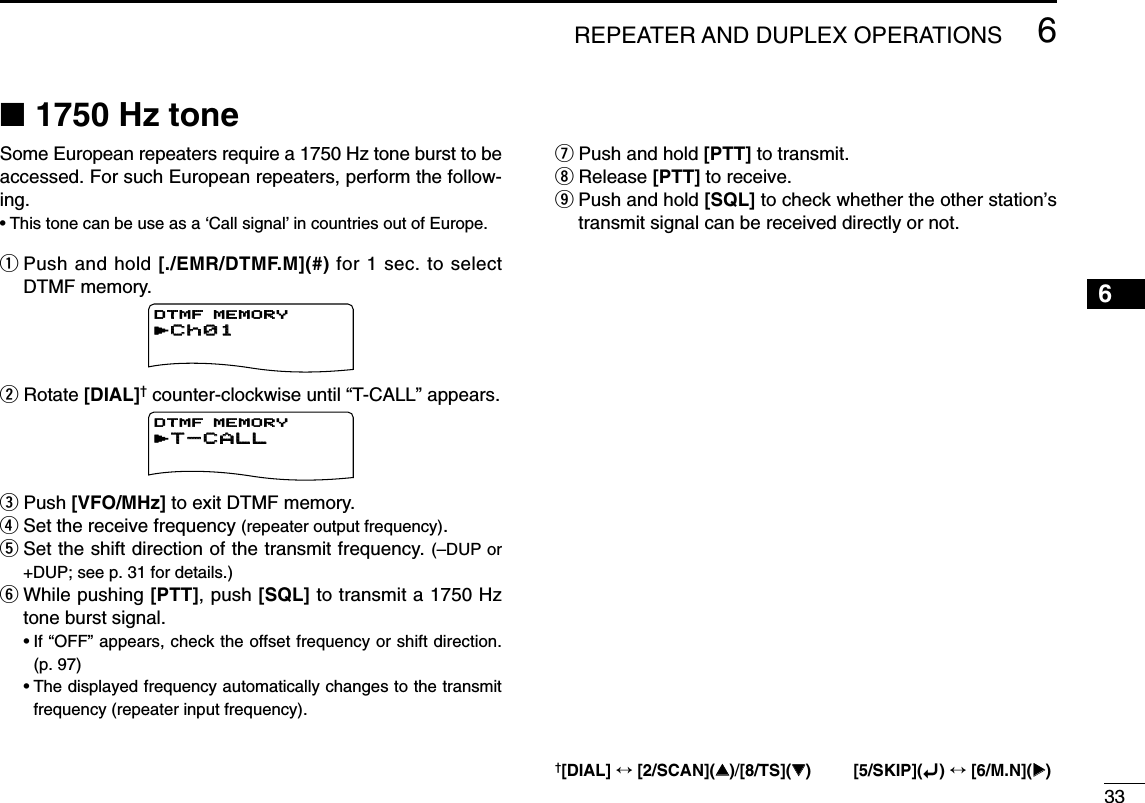 336REPEATER AND DUPLEX OPERATIONS12345678910111213141516171819■1750 Hz toneSome European repeaters require a 1750 Hz tone burst to beaccessed. For such European repeaters, perform the follow-ing.•This tone can be use as a ‘Call signal’in countries out of Europe.qPush and hold [./EMR/DTMF.M](#) for 1 sec. to selectDTMF memory.wRotate [DIAL]†counter-clockwise until “T-CALL” appears.ePush [VFO/MHz] to exit DTMF memory.rSet the receive frequency (repeater output frequency).tSet the shift direction of the transmit frequency. (–DUP or+DUP; see p. 31 for details.)yWhile pushing [PTT], push [SQL] to transmit a 1750 Hztone burst signal.•If “OFF” appears, check the offset frequency or shift direction. (p. 97)•The displayed frequency automatically changes to the transmitfrequency (repeater input frequency).uPush and hold [PTT] to transmit.iRelease [PTT] to receive.oPush and hold [SQL] to check whether the other station’stransmit signal can be received directly or not.rT-CALLT-CALLDTMF MEMORYrCh01Ch01DTMF MEMORY†[DIAL] ↔[2/SCAN](∫∫)/[8/TS](√√) [5/SKIP](ï)↔[6/M.N](≈≈)