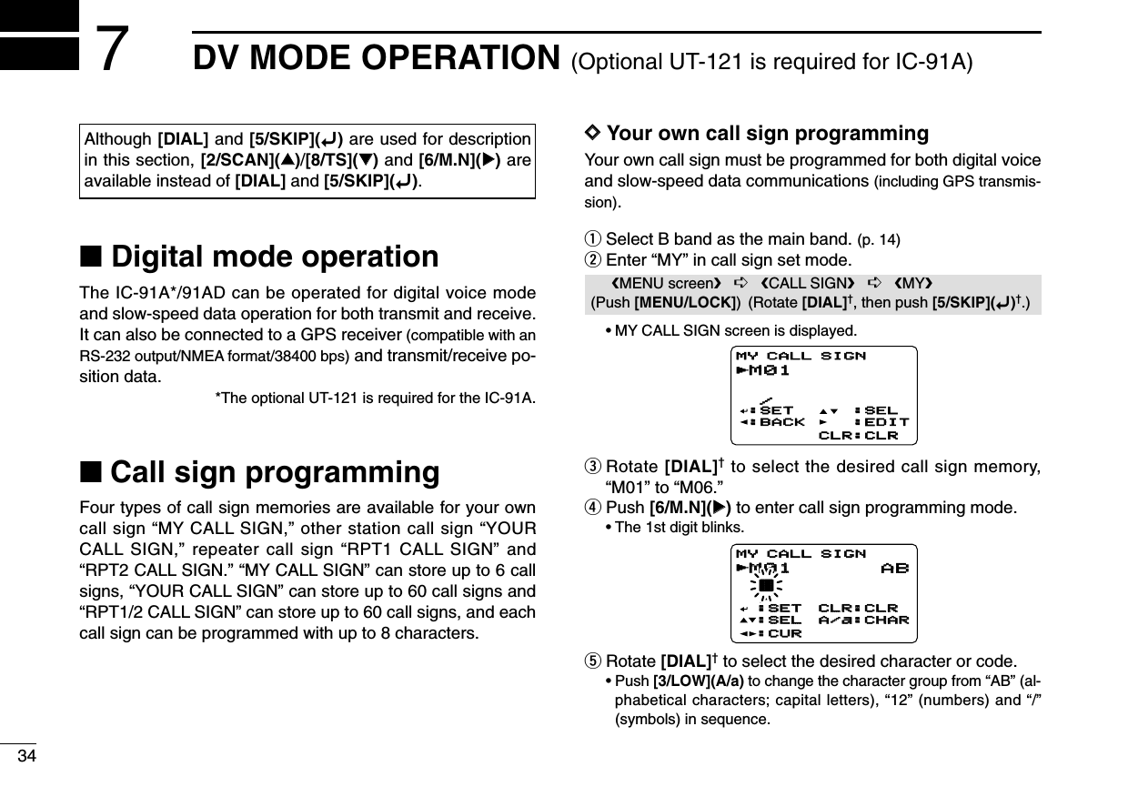 34DV MODE OPERATION (Optional UT-121 is required for IC-91A)7■Digital mode operationThe IC-91A*/91AD can be operated for digital voice modeand slow-speed data operation for both transmit and receive.It can also be connected to a GPS receiver (compatible with anRS-232 output/NMEA format/38400 bps) and transmit/receive po-sition data.*The optional UT-121 is required for the IC-91A.■Call sign programmingFour types of call sign memories are available for your owncall sign “MY CALL SIGN,” other station call sign “YOURCALL SIGN,” repeater call sign “RPT1 CALL SIGN” and“RPT2 CALL SIGN.” “MY CALL SIGN” can store up to 6 callsigns, “YOUR CALL SIGN” can store up to 60 call signs and“RPT1/2 CALL SIGN” can store up to 60 call signs, and eachcall sign can be programmed with up to 8 characters.DDYour own call sign programmingYour own call sign must be programmed for both digital voiceand slow-speed data communications (including GPS transmis-sion).qSelect B band as the main band. (p. 14)wEnter “MY” in call sign set mode.•MY CALL SIGN screen is displayed.eRotate [DIAL]†to select the desired call sign memory,“M01” to “M06.” rPush [6/M.N](≈≈)to enter call sign programming mode.•The 1st digit blinks.tRotate [DIAL]†to select the desired character or code.•Push [3/LOW](A/a) to change the character group from “AB” (al-phabetical characters; capital letters), “12” (numbers) and “/”(symbols) in sequence.M01M01 † /MY CALL SIGNr:SET:SET:SEL:SEL:CUR:CURCLR:CLRCLR:CLRA/a:CHARA/a:CHARABM01M01  /:SET:BACK:SEL:EDITCLR:CLRMY CALL SIGNrMENU screen➪CALL SIGN➪MY(Push [MENU/LOCK]) (Rotate [DIAL]†, then push [5/SKIP](ï)†.)Although [DIAL] and [5/SKIP](ï)are used for descriptionin this section, [2/SCAN](∫∫)/[8/TS](√√)and [6/M.N](≈≈)areavailable instead of [DIAL] and [5/SKIP](ï).