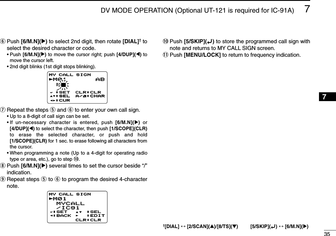 357DV MODE OPERATION (Optional UT-121 is required for IC-91A)7yPush [6/M.N](≈≈)to select 2nd digit, then rotate [DIAL]†toselect the desired character or code.•Push [6/M.N](≈≈)to move the cursor right; push [4/DUP](ΩΩ)tomove the cursor left.•2nd digit blinks (1st digit stops blinking).uRepeat the steps tand yto enter your own call sign.•Up to a 8-digit of call sign can be set.•If un-necessary character is entered, push [6/M.N](≈≈)or[4/DUP](ΩΩ)to select the character, then push [1/SCOPE](CLR)to erase the selected character, or push and hold[1/SCOPE](CLR) for 1 sec. to erase following all characters fromthe cursor.•When programming a note (Up to a 4-digit for operating radiotype or area, etc.), go to step !0.iPush [6/M.N](≈≈)several times to set the cursor beside “/”indication.oRepeat steps tto yto program the desired 4-characternote.!0 Push [5/SKIP](ï)to store the programmed call sign withnote and returns to MY CALL SIGN screen.!1 Push [MENU/LOCK] to return to frequency indication.M01M01 MYCALL MYCALL /IC91 /IC91:SET:BACK:SEL:EDITCLR:CLRMY CALL SIGNrM01M01 M† /MY CALL SIGNr:SET:SET:SEL:SEL:CUR:CURCLR:CLRCLR:CLRA/a:CHARA/a:CHARAB1234568910111213141516171819†[DIAL] ↔[2/SCAN](∫∫)/[8/TS](√√) [5/SKIP](ï)↔[6/M.N](≈≈)