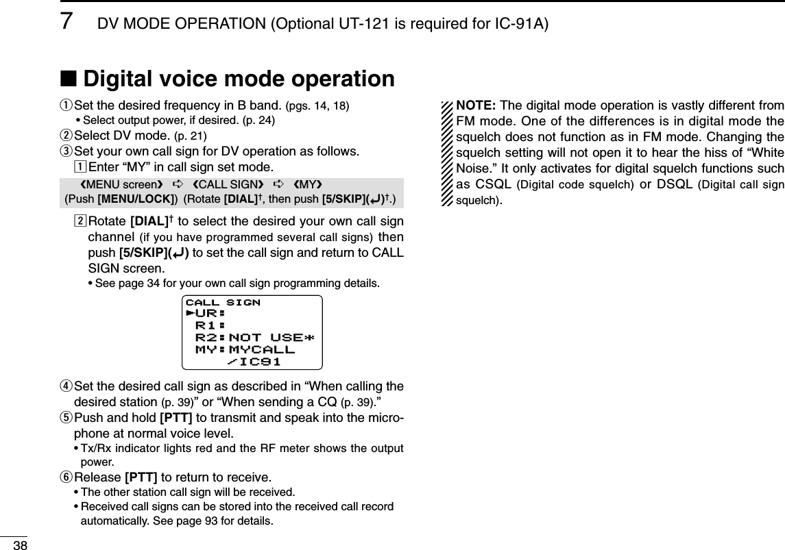 387DV MODE OPERATION (Optional UT-121 is required for IC-91A)■Digital voice mode operationqSet the desired frequency in B band. (pgs. 14, 18)•Select output power, if desired. (p. 24)wSelect DV mode. (p. 21)eSet your own call sign for DV operation as follows.zEnter “MY” in call sign set mode.xRotate [DIAL]†to select the desired your own call signchannel (if you have programmed several call signs) thenpush [5/SKIP](ï)to set the call sign and return to CALLSIGN screen.•See page 34 for your own call sign programming details.rSet the desired call sign as described in “When calling thedesired station (p. 39)” or “When sending a CQ (p. 39).” tPush and hold [PTT] to transmit and speak into the micro-phone at normal voice level.•Tx/Rx indicator lights red and the RF meter shows the outputpower.yRelease [PTT] to return to receive.•The other station call sign will be received.•Received call signs can be stored into the received call recordautomatically. See page 93 for details.NOTE: The digital mode operation is vastly different fromFM mode. One of the differences is in digital mode thesquelch does not function as in FM mode. Changing thesquelch setting will not open it to hear the hiss of “WhiteNoise.” It only activates for digital squelch functions suchas CSQL (Digital code squelch) or DSQL (Digital call signsquelch).UR:UR:R1:R1:R2:NOT USE*R2:NOT USE*MY:MYCALLMY:MYCALL    /IC91    /IC91CALL SIGNrMENU screen➪CALL SIGN➪MY(Push [MENU/LOCK]) (Rotate [DIAL]†, then push [5/SKIP](ï)†.)