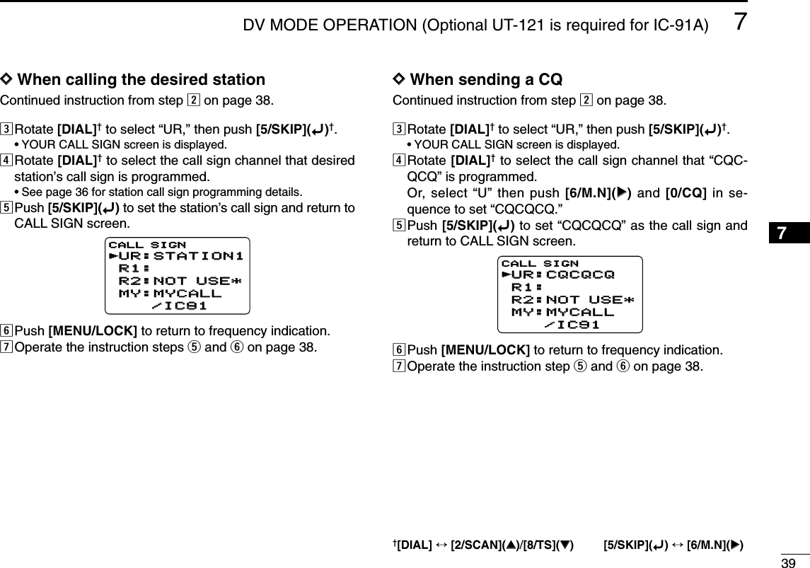 397DV MODE OPERATION (Optional UT-121 is required for IC-91A)7DDWhen calling the desired stationContinued instruction from step xon page 38.cRotate [DIAL]†to select “UR,” then push [5/SKIP](ï)†.•YOUR CALL SIGN screen is displayed.vRotate [DIAL]†to select the call sign channel that desiredstation’s call sign is programmed.•See page 36 for station call sign programming details.bPush [5/SKIP](ï)to set the station’s call sign and return toCALL SIGN screen.nPush [MENU/LOCK] to return to frequency indication.mOperate the instruction steps tand yon page 38.DDWhen sending a CQContinued instruction from step xon page 38.cRotate [DIAL]†to select “UR,” then push [5/SKIP](ï)†.•YOUR CALL SIGN screen is displayed.vRotate [DIAL]†to select the call sign channel that “CQC-QCQ” is programmed.Or, select “U” then push [6/M.N](≈≈)and [0/CQ] in se-quence to set “CQCQCQ.”bPush [5/SKIP](ï)to set “CQCQCQ” as the call sign andreturn to CALL SIGN screen.nPush [MENU/LOCK] to return to frequency indication.mOperate the instruction step tand yon page 38.UR:CQCQCQUR:CQCQCQR1:R1:R2:NOT USE*R2:NOT USE*MY:MYCALLMY:MYCALL    /IC91    /IC91CALL SIGNrUR:STATION1UR:STATION1R1:R1:R2:NOT USE*R2:NOT USE*MY:MYCALLMY:MYCALL    /IC91    /IC91CALL SIGNr†[DIAL] ↔[2/SCAN](∫∫)/[8/TS](√√) [5/SKIP](ï)↔[6/M.N](≈≈)1234568910111213141516171819