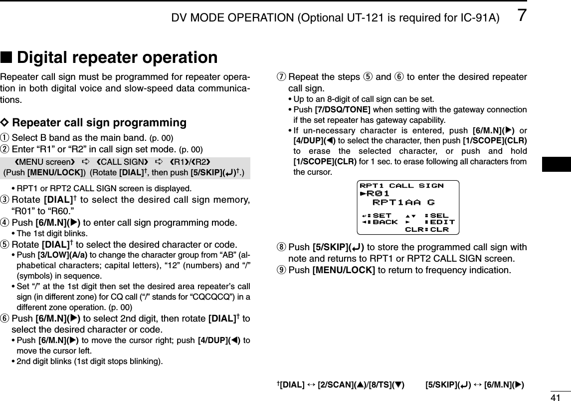 417DV MODE OPERATION (Optional UT-121 is required for IC-91A)7■Digital repeater operationRepeater call sign must be programmed for repeater opera-tion in both digital voice and slow-speed data communica-tions.DDRepeater call sign programmingqSelect B band as the main band. (p. 00)wEnter “R1” or “R2” in call sign set mode. (p. 00)•RPT1 or RPT2 CALL SIGN screen is displayed.eRotate [DIAL]†to select the desired call sign memory,“R01” to “R60.” rPush [6/M.N](≈≈)to enter call sign programming mode.•The 1st digit blinks.tRotate [DIAL]†to select the desired character or code.•Push [3/LOW](A/a) to change the character group from “AB” (al-phabetical characters; capital letters), “12” (numbers) and “/”(symbols) in sequence.•Set “/” at the 1st digit then set the desired area repeater’s callsign (in different zone) for CQ call (“/” stands for “CQCQCQ”) in adifferent zone operation. (p. 00)yPush [6/M.N](≈≈)to select 2nd digit, then rotate [DIAL]†toselect the desired character or code.•Push [6/M.N](≈≈)to move the cursor right; push [4/DUP](ΩΩ)tomove the cursor left.•2nd digit blinks (1st digit stops blinking).uRepeat the steps tand yto enter the desired repeatercall sign.•Up to an 8-digit of call sign can be set.•Push [7/DSQ/TONE] when setting with the gateway connectionif the set repeater has gateway capability.•If un-necessary character is entered, push [6/M.N](≈≈)or[4/DUP](ΩΩ)to select the character, then push [1/SCOPE](CLR)to erase the selected character, or push and hold[1/SCOPE](CLR) for 1 sec. to erase following all characters fromthe cursor.iPush [5/SKIP](ï)to store the programmed call sign withnote and returns to RPT1 or RPT2 CALL SIGN screen.oPush [MENU/LOCK] to return to frequency indication.R01R01 RPT1AA G RPT1AA G:SET:BACK:SEL:EDITCLR:CLRRPT1 CALL SIGNrMENU screen➪CALL SIGN➪R1/R2(Push [MENU/LOCK]) (Rotate [DIAL]†, then push [5/SKIP](ï)†.)†[DIAL] ↔[2/SCAN](∫∫)/[8/TS](√√) [5/SKIP](ï)↔[6/M.N](≈≈)1234568910111213141516171819
