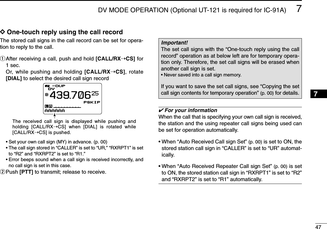 477DV MODE OPERATION (Optional UT-121 is required for IC-91A)7DDOne-touch reply using the call recordThe stored call signs in the call record can be set for opera-tion to reply to the call.qAfter receiving a call, push and hold [CALL/RX➝CS] for1 sec.Or, while pushing and holding [CALL/RX➝CS], rotate[DIAL] to select the desired call sign record•Set your own call sign (MY) in advance. (p. 00)•The call sign stored in “CALLER” is set to “UR,” “RXRPT1” is setto “R2” and “RXRPT2” is set to “R1.”•Error beeps sound when a call sign is received incorrectly, andno call sign is set in this case.wPush [PTT] to transmit; release to receive.✔For your informationWhen the call that is specifying your own call sign is received,the station and the using repeater call signs being used canbe set for operation automatically.•When “Auto Received Call sign Set” (p. 00) is set to ON, thestored station call sign in “CALLER” is set to “UR” automat-ically.•When “Auto Received Repeater Call sign Set” (p. 00) is setto ON, the stored station call sign in “RXRPT1” is set to “R2”and “RXRPT2” is set to “R1” automatically.Important!The set call signs with the “One-touch reply using the callrecord” operation as at below left are for temporary opera-tion only. Therefore, the set call signs will be erased whenanother call sign is set.•Never saved into a call sign memory.If you want to save the set call signs, see “Copying the setcall sign contents for temporary operation” (p. 00) for details.DVDVB439706PSKIPPSKIP-DUP-DUP25AAAAAAThe received call sign is displayed while pushing and holding [CALL/RX➝CS] when [DIAL] is rotated while [CALL/RX➝CS] is pushed.1234568910111213141516171819