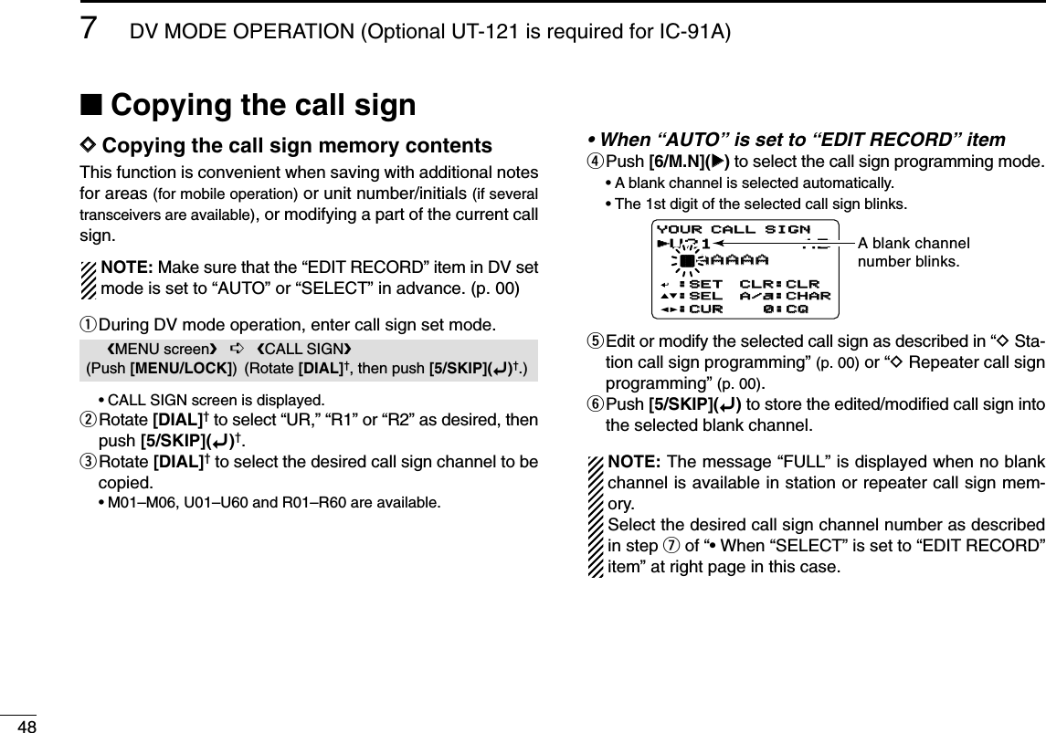 487DV MODE OPERATION (Optional UT-121 is required for IC-91A)■Copying the call signDDCopying the call sign memory contentsThis function is convenient when saving with additional notesfor areas (for mobile operation) or unit number/initials (if severaltransceivers are available), or modifying a part of the current callsign.NOTE: Make sure that the “EDIT RECORD” item in DV setmode is set to “AUTO” or “SELECT” in advance. (p. 00)qDuring DV mode operation, enter call sign set mode.•CALL SIGN screen is displayed.wRotate [DIAL]†to select “UR,” “R1” or “R2” as desired, thenpush [5/SKIP](ï)†.eRotate [DIAL]†to select the desired call sign channel to becopied.•M01–M06, U01–U60 and R01–R60 are available.• When “AUTO” is set to “EDIT RECORD” itemrPush [6/M.N](≈≈)to select the call sign programming mode.•A blank channel is selected automatically.•The 1st digit of the selected call sign blinks.tEdit or modify the selected call sign as described in “DSta-tion call sign programming” (p. 00) or “DRepeater call signprogramming” (p. 00).yPush [5/SKIP](ï)to store the edited/modiﬁed call sign intothe selected blank channel.NOTE: The message “FULL” is displayed when no blankchannel is available in station or repeater call sign mem-ory.Select the desired call sign channel number as describedin step uof “• When “SELECT” is set to “EDIT RECORD”item” at right page in this case.U21 AB †AAAAAAAAAA:SET:SET:SEL:SEL:CUR:CURCLR:CLRCLR:CLRA/a:CHARA/a:CHAR0:CQ0:CQYOUR CALL SIGNYOUR CALL SIGNrA blank channelnumber blinks.MENU screen➪CALL SIGN(Push [MENU/LOCK]) (Rotate [DIAL]†, then push [5/SKIP](ï)†.)