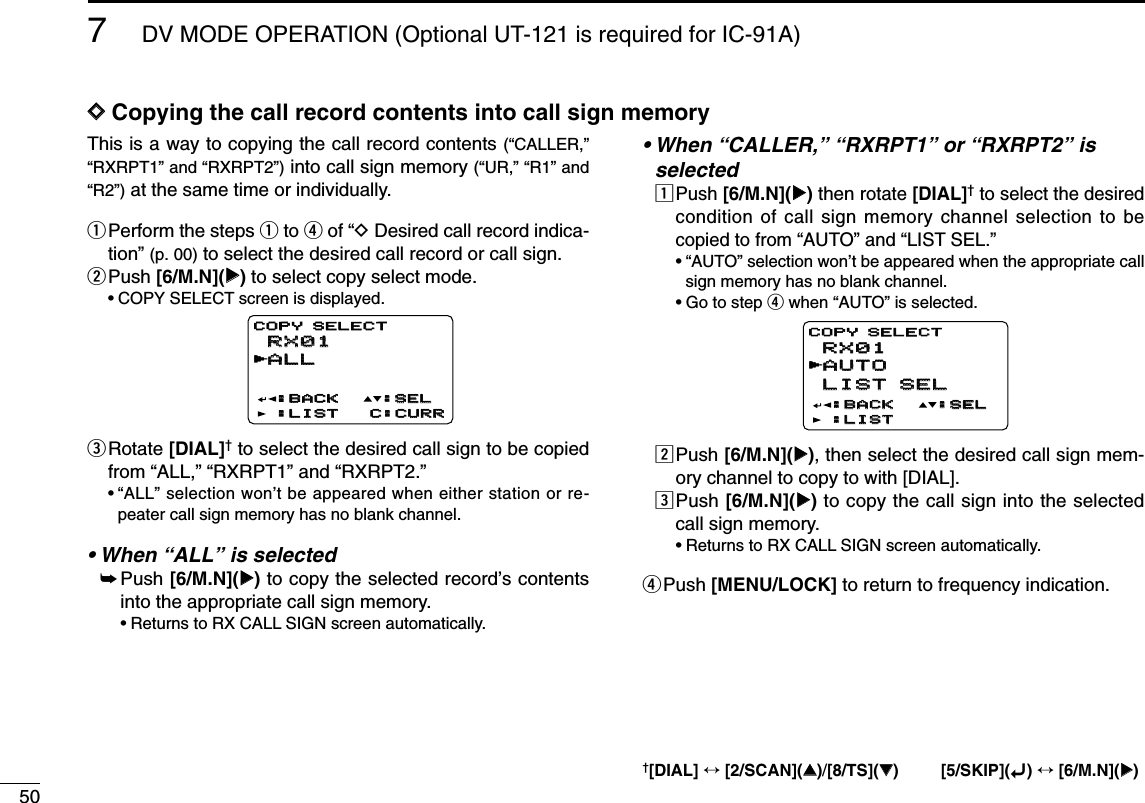 507DV MODE OPERATION (Optional UT-121 is required for IC-91A)DDCopying the call record contents into call sign memoryThis is a way to copying the call record contents (“CALLER,”“RXRPT1” and “RXRPT2”)into call sign memory (“UR,” “R1” and“R2”)at the same time or individually. qPerform the steps qto rof “DDesired call record indica-tion” (p. 00) to select the desired call record or call sign.wPush [6/M.N](≈≈)to select copy select mode.•COPY SELECT screen is displayed.eRotate [DIAL]†to select the desired call sign to be copiedfrom “ALL,” “RXRPT1” and “RXRPT2.”•“ALL” selection won’t be appeared when either station or re-peater call sign memory has no blank channel.• When “ALL” is selected➥Push [6/M.N](≈≈)to copy the selected record’s contentsinto the appropriate call sign memory.•Returns to RX CALL SIGN screen automatically.• When “CALLER,” “RXRPT1” or “RXRPT2” is selectedzPush [6/M.N](≈≈)then rotate [DIAL]†to select the desiredcondition of call sign memory channel selection to becopied to from “AUTO” and “LIST SEL.”•“AUTO” selection won’t be appeared when the appropriate callsign memory has no blank channel.•Go to step rwhen “AUTO” is selected.xPush [6/M.N](≈≈), then select the desired call sign mem-ory channel to copy to with [DIAL].cPush [6/M.N](≈≈)to copy the call sign into the selectedcall sign memory.•Returns to RX CALL SIGN screen automatically.rPush [MENU/LOCK] to return to frequency indication.RX01RX01AUTOAUTOLIST SELLIST SEL:BACK:BACK:LIST:LISTCOPY SELECTCOPY SELECT:SEL:SELrRX01RX01ALLALL:BACK:BACK:LIST:LIST C:CURRC:CURRCOPY SELECTCOPY SELECT:SEL:SELr†[DIAL] ↔[2/SCAN](∫∫)/[8/TS](√√) [5/SKIP](ï)↔[6/M.N](≈≈)
