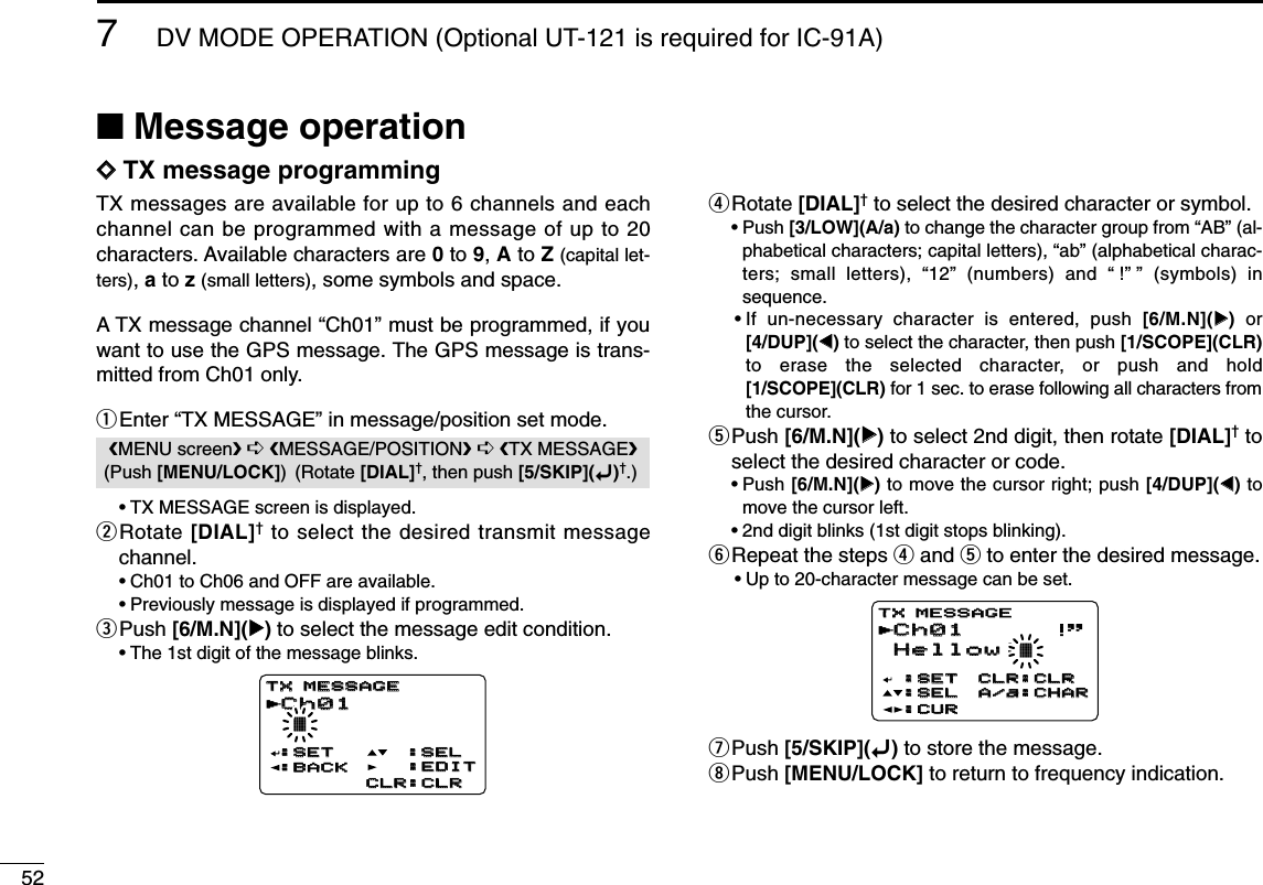527DV MODE OPERATION (Optional UT-121 is required for IC-91A)■Message operationDDTX message programmingTX messages are available for up to 6 channels and eachchannel can be programmed with a message of up to 20characters. Available characters are 0to 9, Ato Z(capital let-ters), ato z(small letters), some symbols and space.A TX message channel “Ch01” must be programmed, if youwant to use the GPS message. The GPS message is trans-mitted from Ch01 only.qEnter “TX MESSAGE” in message/position set mode.•TX MESSAGE screen is displayed.wRotate [DIAL]†to select the desired transmit messagechannel.•Ch01 to Ch06 and OFF are available.•Previously message is displayed if programmed.ePush [6/M.N](≈≈)to select the message edit condition.•The 1st digit of the message blinks.rRotate [DIAL]†to select the desired character or symbol.•Push [3/LOW](A/a) to change the character group from “AB” (al-phabetical characters; capital letters), “ab” (alphabetical charac-ters; small letters), “12” (numbers) and “!”” (symbols) insequence.•If un-necessary character is entered, push [6/M.N](≈≈)or[4/DUP](ΩΩ)to select the character, then push [1/SCOPE](CLR)to erase the selected character, or push and hold[1/SCOPE](CLR) for 1 sec. to erase following all characters fromthe cursor.tPush [6/M.N](≈≈)to select 2nd digit, then rotate [DIAL]†toselect the desired character or code.•Push [6/M.N](≈≈)to move the cursor right; push [4/DUP](ΩΩ)tomove the cursor left.•2nd digit blinks (1st digit stops blinking).yRepeat the steps rand tto enter the desired message.•Up to 20-character message can be set.uPush [5/SKIP](ï)to store the message.iPush [MENU/LOCK] to return to frequency indication.Ch01Ch01 !&apos;&apos;Hellow!Hellow!†:SET:SET:SEL:SEL:CUR:CURCLR:CLRCLR:CLRA/a:CHARA/a:CHARTX MESSAGETX MESSAGErCh01Ch01 †:SET:SET :SEL:SEL:BACK:BACKCLR:CLRCLR:CLRTX MESSAGETX MESSAGE:EDIT:EDITrMENU screen➪MESSAGE/POSITION➪TX MESSAGE(Push [MENU/LOCK]) (Rotate [DIAL]†, then push [5/SKIP](ï)†.)