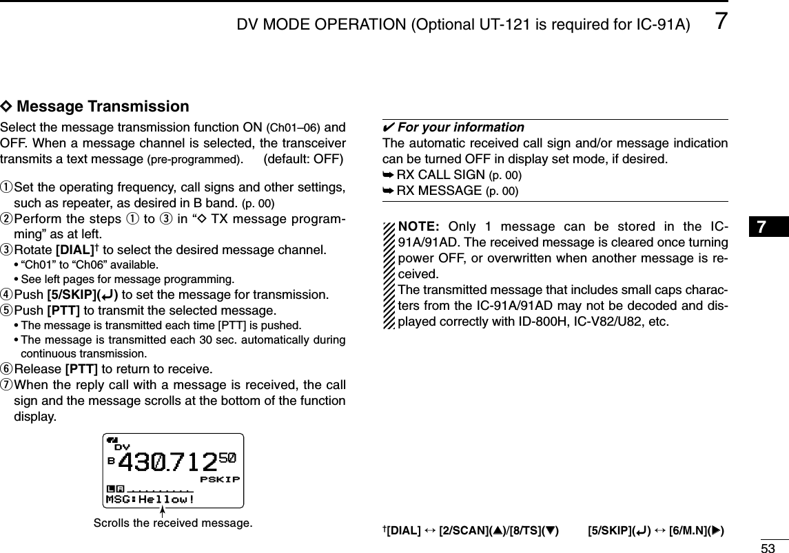537DV MODE OPERATION (Optional UT-121 is required for IC-91A)7DDMessage TransmissionSelect the message transmission function ON (Ch01–06) andOFF. When a message channel is selected, the transceivertransmits a text message (pre-programmed). (default: OFF) qSet the operating frequency, call signs and other settings,such as repeater, as desired in B band. (p. 00)wPerform the steps qto ein “DTX message program-ming” as at left.eRotate [DIAL]†to select the desired message channel.•“Ch01” to “Ch06” available.•See left pages for message programming.rPush [5/SKIP](ï)to set the message for transmission.tPush [PTT] to transmit the selected message.•The message is transmitted each time [PTT] is pushed.•The message is transmitted each 30 sec. automatically duringcontinuous transmission.yRelease [PTT] to return to receive.uWhen the reply call with a message is received, the callsign and the message scrolls at the bottom of the functiondisplay.✔For your informationThe automatic received call sign and/or message indicationcan be turned OFF in display set mode, if desired.➥RX CALL SIGN (p. 00)➥RX MESSAGE (p. 00)NOTE:  Only 1 message can be stored in the IC-91A/91AD. The received message is cleared once turningpower OFF, or overwritten when another message is re-ceived.The transmitted message that includes small caps charac-ters from the IC-91A/91AD may not be decoded and dis-played correctly with ID-800H, IC-V82/U82, etc.DVDVB430712PSKIPPSKIP50MSG:Hellow!Scrolls the received message.†[DIAL] ↔[2/SCAN](∫∫)/[8/TS](√√) [5/SKIP](ï)↔[6/M.N](≈≈)1234568910111213141516171819