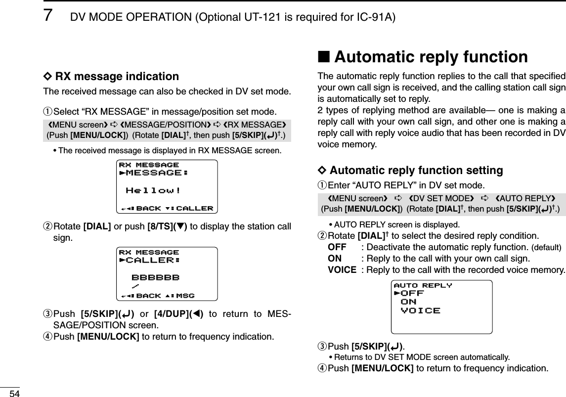 547DV MODE OPERATION (Optional UT-121 is required for IC-91A)DDRX message indicationThe received message can also be checked in DV set mode.qSelect “RX MESSAGE” in message/position set mode.•The received message is displayed in RX MESSAGE screen.wRotate [DIAL] or push [8/TS](√√)to display the station callsign.ePush  [5/SKIP](ï)or  [4/DUP](ΩΩ)to return to MES-SAGE/POSITION screen.rPush [MENU/LOCK] to return to frequency indication.■Automatic reply functionThe automatic reply function replies to the call that speciﬁedyour own call sign is received, and the calling station call signis automatically set to reply. 2 types of replying method are available— one is making areply call with your own call sign, and other one is making areply call with reply voice audio that has been recorded in DVvoice memory.DDAutomatic reply function settingqEnter “AUTO REPLY” in DV set mode.•AUTO REPLY screen is displayed.wRotate [DIAL]†to select the desired reply condition.OFF : Deactivate the automatic reply function. (default)ON : Reply to the call with your own call sign.VOICE : Reply to the call with the recorded voice memory.ePush [5/SKIP](ï).•Returns to DV SET MODE screen automatically.rPush [MENU/LOCK] to return to frequency indication.OFFOFFONONVOICEVOICEAUTO REPLYrMENU screen➪DV SET MODE➪AUTO REPLY(Push [MENU/LOCK]) (Rotate [DIAL]†, then push [5/SKIP](ï)†.)CALLER:CALLER: BBBBBB BBBBBB /:MSG:MSG:BACK:BACKRX MESSAGERX MESSAGErMESSAGE:MESSAGE:Hellow!Hellow!:CALLER:CALLER:BACK:BACKRX MESSAGERX MESSAGErMENU screen➪MESSAGE/POSITION➪RX MESSAGE(Push [MENU/LOCK]) (Rotate [DIAL]†, then push [5/SKIP](ï)†.)