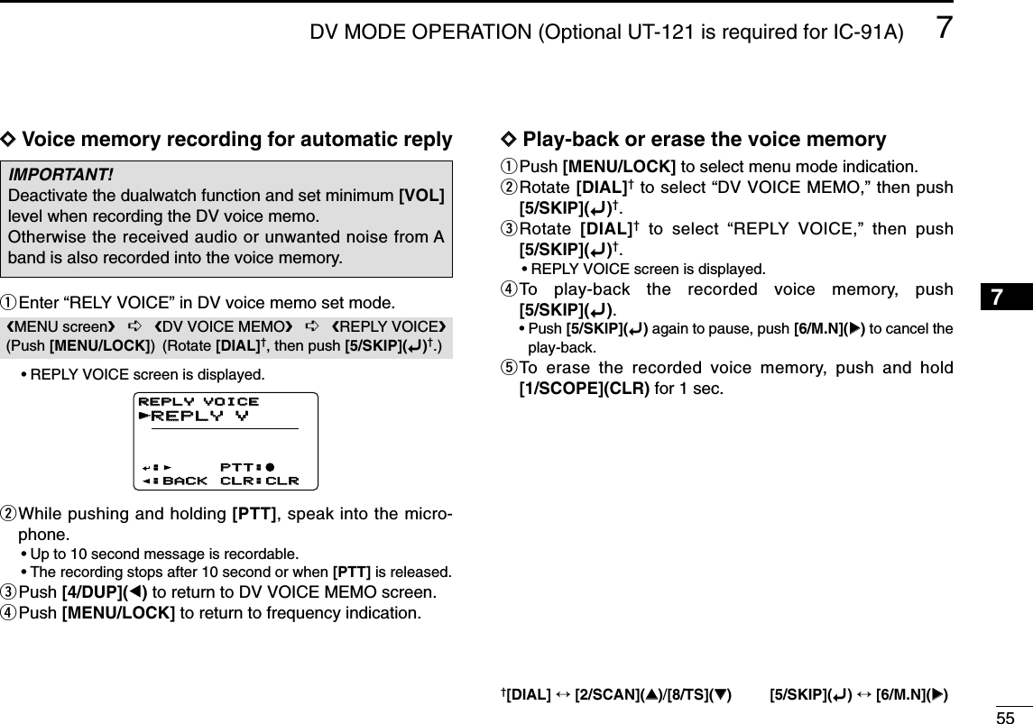 557DV MODE OPERATION (Optional UT-121 is required for IC-91A)7DDVoice memory recording for automatic replyqEnter “RELY VOICE” in DV voice memo set mode.•REPLY VOICE screen is displayed.wWhile pushing and holding [PTT], speak into the micro-phone.•Up to 10 second message is recordable.•The recording stops after 10 second or when [PTT] is released.ePush [4/DUP](Ω)to return to DV VOICE MEMO screen.rPush [MENU/LOCK] to return to frequency indication.DDPlay-back or erase the voice memoryqPush [MENU/LOCK] to select menu mode indication.wRotate [DIAL]†to select “DV VOICE MEMO,” then push[5/SKIP](ï)†.eRotate  [DIAL]†to select “REPLY VOICE,” then push[5/SKIP](ï)†.•REPLY VOICE screen is displayed.rTo play-back the recorded voice memory, push[5/SKIP](ï).•Push [5/SKIP](ï)again to pause, push [6/M.N](≈≈)to cancel theplay-back.tTo erase the recorded voice memory, push and hold[1/SCOPE](CLR) for 1 sec.REPLY VREPLY VPTT:PTT:●:BACK:BACK CLR:CLRCLR:CLRREPLY VOICEREPLY VOICE:rMENU screen➪DV VOICE MEMO➪REPLY VOICE(Push [MENU/LOCK]) (Rotate [DIAL]†, then push [5/SKIP](ï)†.)IMPORTANT!Deactivate the dualwatch function and set minimum [VOL]level when recording the DV voice memo.Otherwise the received audio or unwanted noise from Aband is also recorded into the voice memory.†[DIAL] ↔[2/SCAN](∫∫)/[8/TS](√√) [5/SKIP](ï)↔[6/M.N](≈≈)1234568910111213141516171819