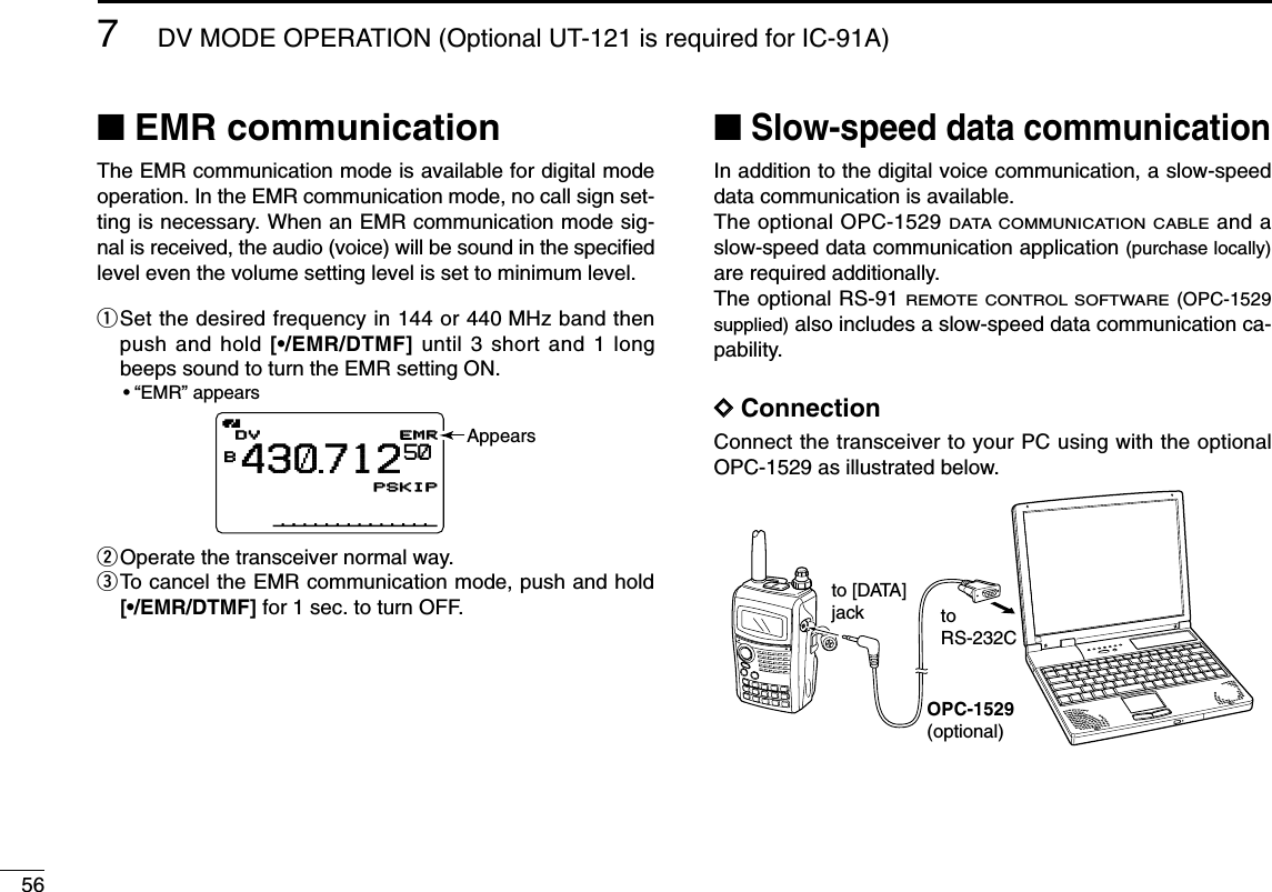 567DV MODE OPERATION (Optional UT-121 is required for IC-91A)■EMR communicationThe EMR communication mode is available for digital modeoperation. In the EMR communication mode, no call sign set-ting is necessary. When an EMR communication mode sig-nal is received, the audio (voice) will be sound in the speciﬁedlevel even the volume setting level is set to minimum level.qSet the desired frequency in 144 or 440 MHz band thenpush and hold [•/EMR/DTMF] until 3 short and 1 longbeeps sound to turn the EMR setting ON.•“EMR” appearswOperate the transceiver normal way.eTo cancel the EMR communication mode, push and hold[•/EMR/DTMF] for 1 sec. to turn OFF.■Slow-speed data communicationIn addition to the digital voice communication, a slow-speeddata communication is available.The optional OPC-1529 DATA COMMUNICATION CABLEand aslow-speed data communication application (purchase locally)are required additionally.The optional RS-91 REMOTE CONTROL SOFTWARE(OPC-1529supplied) also includes a slow-speed data communication ca-pability.DDConnectionConnect the transceiver to your PC using with the optionalOPC-1529 as illustrated below.OPC-1529(optional)to [DATA]jack toRS-232CEMREMRDVDVB430712PSKIPPSKIP50 Appears