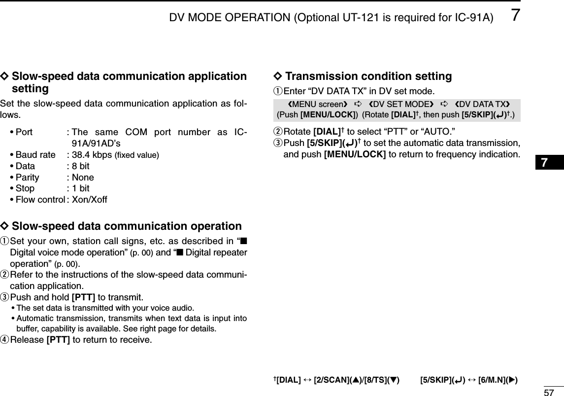 577DV MODE OPERATION (Optional UT-121 is required for IC-91A)7DDSlow-speed data communication applicationsettingSet the slow-speed data communication application as fol-lows.•Port : The same COM port number as IC-91A/91AD’s•Baud rate : 38.4 kbps (ﬁxed value)•Data : 8 bit•Parity : None•Stop : 1 bit•Flow control : Xon/XoffDDSlow-speed data communication operationqSet your own, station call signs, etc. as described in “■Digital voice mode operation” (p. 00) and “■Digital repeateroperation” (p. 00).wRefer to the instructions of the slow-speed data communi-cation application.ePush and hold [PTT] to transmit.•The set data is transmitted with your voice audio.•Automatic transmission, transmits when text data is input intobuffer, capability is available. See right page for details.rRelease [PTT] to return to receive.DDTransmission condition settingqEnter “DV DATA TX” in DV set mode.wRotate [DIAL]†to select “PTT” or “AUTO.”ePush [5/SKIP](ï)†to set the automatic data transmission,and push [MENU/LOCK] to return to frequency indication.MENU screen➪DV SET MODE➪DV DATA TX(Push [MENU/LOCK]) (Rotate [DIAL]†, then push [5/SKIP](ï)†.)†[DIAL] ↔[2/SCAN](∫∫)/[8/TS](√√) [5/SKIP](ï)↔[6/M.N](≈≈)1234568910111213141516171819