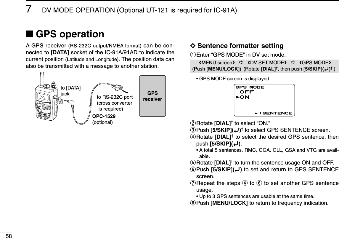 587DV MODE OPERATION (Optional UT-121 is required for IC-91A)■GPS operationA GPS receiver (RS-232C output/NMEA format) can be con-nected to [DATA] socket of the IC-91A/91AD to indicate thecurrent position (Latitude and Longitude). The position data canalso be transmitted with a message to another station.DDSentence formatter settingqEnter “GPS MODE” in DV set mode.•GPS MODE screen is displayed.wRotate [DIAL]†to select “ON.”ePush [5/SKIP](ï)†to select GPS SENTENCE screen.rRotate [DIAL]†to select the desired GPS sentence, thenpush [5/SKIP](ï).•A total 5 sentences, RMC, GGA, GLL, GSA and VTG are avail-able.tRotate [DIAL]†to turn the sentence usage ON and OFF.yPush [5/SKIP](ï)to set and return to GPS SENTENCEscreen.uRepeat the steps rto yto set another GPS sentenceusage.•Up to 3 GPS sentences are usable at the same time.iPush [MENU/LOCK] to return to frequency indication.OFFONGPS MODEGPS MODE:SENTENCE:SENTENCErMENU screen➪DV SET MODE➪GPS MODE(Push [MENU/LOCK]) (Rotate [DIAL]†, then push [5/SKIP](ï)†.)OPC-1529(optional)to [DATA]jack to RS-232C port(cross converteris required)GPSreceiver