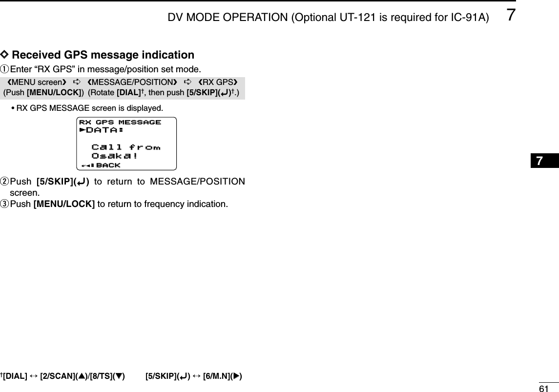 617DV MODE OPERATION (Optional UT-121 is required for IC-91A)12345678910111213141516171819DDReceived GPS message indicationqEnter “RX GPS” in message/position set mode.•RX GPS MESSAGE screen is displayed.wPush  [5/SKIP](ï)to return to MESSAGE/POSITIONscreen.ePush [MENU/LOCK] to return to frequency indication.DATA:DATA: Call from  Call from  Osaka! Osaka!:BACK:BACKRX GPS MESSAGERX GPS MESSAGErMENU screen➪MESSAGE/POSITION➪RX GPS(Push [MENU/LOCK]) (Rotate [DIAL]†, then push [5/SKIP](ï)†.)†[DIAL] ↔[2/SCAN](∫∫)/[8/TS](√√) [5/SKIP](ï)↔[6/M.N](≈≈)