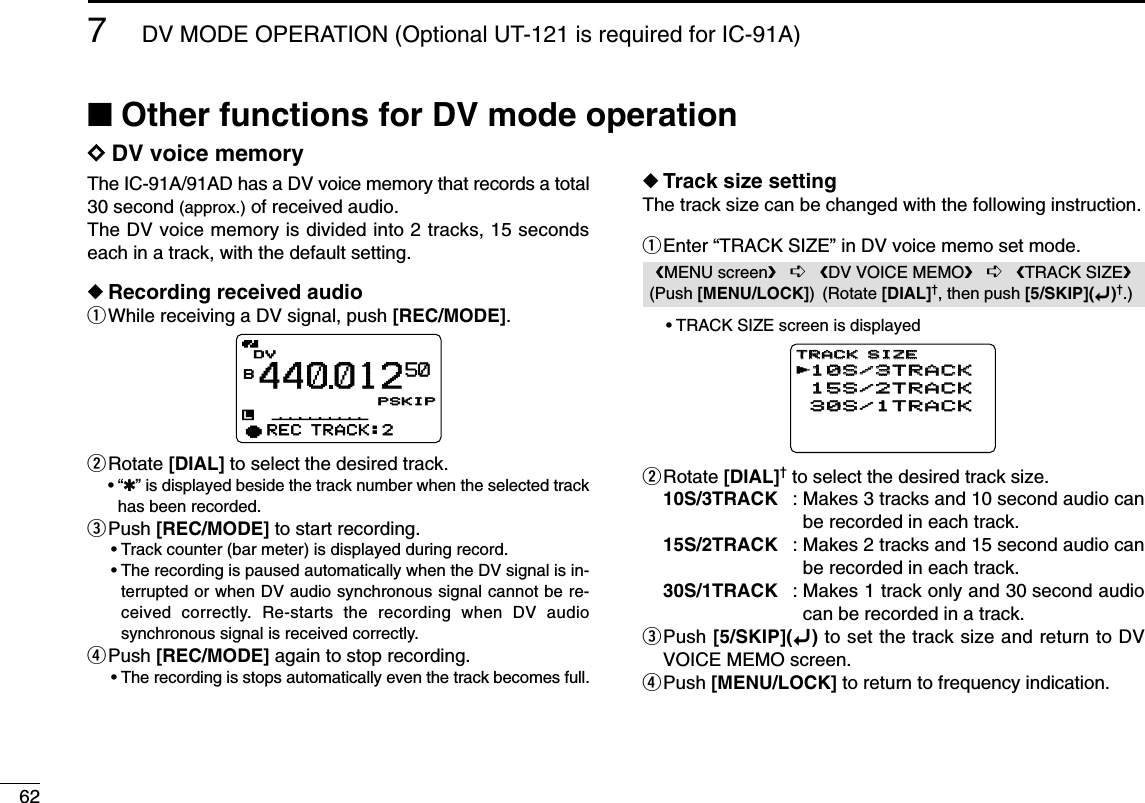 627DV MODE OPERATION (Optional UT-121 is required for IC-91A)■Other functions for DV mode operationDDDV voice memoryThe IC-91A/91AD has a DV voice memory that records a total30 second (approx.) of received audio.The DV voice memory is divided into 2 tracks, 15 secondseach in a track, with the default setting.◆Recording received audioqWhile receiving a DV signal, push [REC/MODE].wRotate [DIAL] to select the desired track.•“✱” is displayed beside the track number when the selected trackhas been recorded.ePush [REC/MODE] to start recording.•Track counter (bar meter) is displayed during record.•The recording is paused automatically when the DV signal is in-terrupted or when DV audio synchronous signal cannot be re-ceived correctly. Re-starts the recording when DV audiosynchronous signal is received correctly. rPush [REC/MODE] again to stop recording.•The recording is stops automatically even the track becomes full.◆Track size settingThe track size can be changed with the following instruction.qEnter “TRACK SIZE” in DV voice memo set mode.•TRACK SIZE screen is displayedwRotate [DIAL]†to select the desired track size.10S/3TRACK : Makes 3 tracks and 10 second audio canbe recorded in each track.15S/2TRACK : Makes 2 tracks and 15 second audio canbe recorded in each track.30S/1TRACK : Makes 1 track only and 30 second audiocan be recorded in a track.ePush [5/SKIP](ï)to set the track size and return to DVVOICE MEMO screen.rPush [MENU/LOCK] to return to frequency indication.10S/3TRACK10S/3TRACK15S/2TRACK15S/2TRACK30S/1TRACK30S/1TRACKTRACK SIZETRACK SIZErMENU screen➪DV VOICE MEMO➪TRACK SIZE(Push [MENU/LOCK]) (Rotate [DIAL]†, then push [5/SKIP](ï)†.)DVDVB440012PSKIPPSKIP50qREC TRACK:2