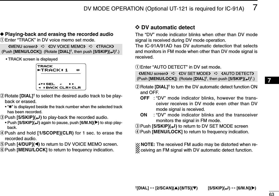 637DV MODE OPERATION (Optional UT-121 is required for IC-91A)12345678910111213141516171819◆Playing-back and erasing the recorded audioqEnter “TRACK” in DV voice memo set mode.•TRACK screen is displayedwRotate [DIAL]†to select the desired audio track to be play-back or erased.•“✱” is displayed beside the track number when the selected trackhas been recorded.ePush [5/SKIP](ï)to play-back the recorded audio.•Push [5/SKIP](ï)again to pause, push [6/M.N](≈≈)to stop play-back.rPush and hold [1/SCOPE](CLR) for 1 sec. to erase therecorded audio.tPush [4/DUP](ΩΩ)to return to DV VOICE MEMO screen.yPush [MENU/LOCK] to return to frequency indication.DDDV automatic detectThe “DV” mode indicator blinks when other than DV modesignal is received during DV mode operation. The IC-91A/91AD has DV automatic detection that selectsand monitors in FM mode when other than DV mode signal isreceived.qEnter “AUTO DETECT” in DV set mode.wRotate [DIAL]†to turn the DV automatic detect function ONand OFF.OFF : “DV” mode indicator blinks, however the trans-ceiver receives in DV mode even other than DVmode signal is received. ON : “DV” mode indicator blinks and the transceivermonitors the signal in FM mode.ePush [5/SKIP](ï)to return to DV SET MODE screenrPush [MENU/LOCK] to return to frequency indication.NOTE: The received FM audio may be distorted when re-ceiving an FM signal with DV automatic detect function.MENU screen➪DV SET MODE➪AUTO DETECT(Push [MENU/LOCK]) (Rotate [DIAL]†, then push [5/SKIP](ï)†.)TRACK:1TRACK:1 *::SEL:SEL:BACK:BACK CLR:CLRCLR:CLRTRACKTRACKrMENU screen➪DV VOICE MEMO➪TRACK(Push [MENU/LOCK]) (Rotate [DIAL]†, then push [5/SKIP](ï)†.)†[DIAL] ↔[2/SCAN](∫∫)/[8/TS](√√) [5/SKIP](ï)↔[6/M.N](≈≈)
