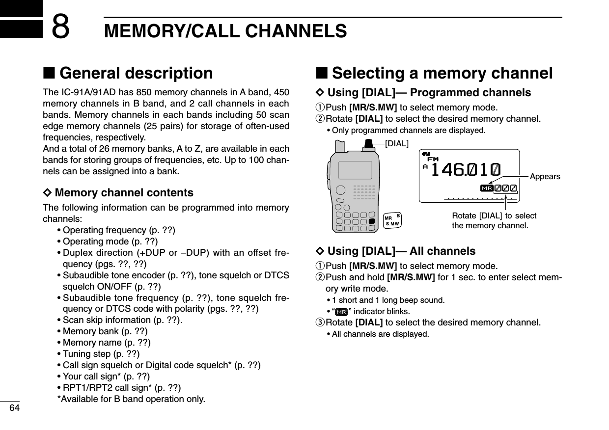 64MEMORY/CALL CHANNELS8■General descriptionThe IC-91A/91AD has 850 memory channels in A band, 450memory channels in B band, and 2 call channels in eachbands. Memory channels in each bands including 50 scanedge memory channels (25 pairs) for storage of often-usedfrequencies, respectively.And a total of 26 memory banks, A to Z, are available in eachbands for storing groups of frequencies, etc. Up to 100 chan-nels can be assigned into a bank.DDMemory channel contentsThe following information can be programmed into memorychannels:•Operating frequency (p. ??)•Operating mode (p. ??)•Duplex direction (+DUP or –DUP) with an offset fre-quency (pgs. ??, ??)•Subaudible tone encoder (p. ??), tone squelch or DTCSsquelch ON/OFF (p. ??)•Subaudible tone frequency (p. ??), tone squelch fre-quency or DTCS code with polarity (pgs. ??, ??)•Scan skip information (p. ??).•Memory bank (p. ??)•Memory name (p. ??)•Tuning step (p. ??)•Call sign squelch or Digital code squelch* (p. ??)•Your call sign* (p. ??)•RPT1/RPT2 call sign* (p. ??)*Available for B band operation only.■Selecting a memory channelDDUsing [DIAL]— Programmed channelsqPush [MR/S.MW] to select memory mode.wRotate [DIAL] to select the desired memory channel.•Only programmed channels are displayed.DDUsing [DIAL]— All channelsqPush [MR/S.MW] to select memory mode.wPush and hold [MR/S.MW] for 1 sec. to enter select mem-ory write mode.•1 short and 1 long beep sound.•“µµ” indicator blinks.eRotate [DIAL] to select the desired memory channel.•All channels are displayed.[DIAL]AµFMFM146010000000AppearsRotate [DIAL] to select the memory channel.