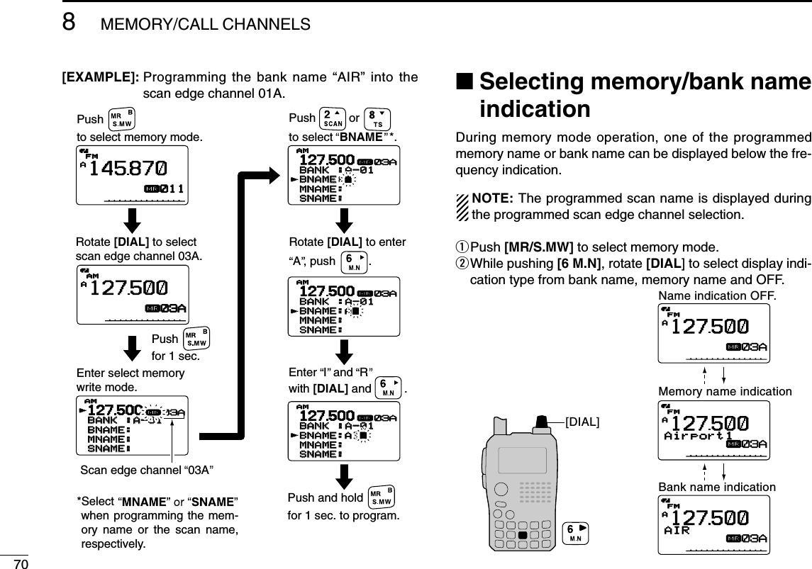 708MEMORY/CALL CHANNELS[EXAMPLE]: Programming the bank name “AIR” into thescan edge channel 01A. ■Selecting memory/bank nameindicationDuring memory mode operation, one of the programmedmemory name or bank name can be displayed below the fre-quency indication.NOTE: The programmed scan name is displayed duringthe programmed scan edge channel selection.qPush [MR/S.MW] to select memory mode.wWhile pushing [6 M.N], rotate [DIAL] to select display indi-cation type from bank name, memory name and OFF.AAIRµFMFM12750003AAAirport1µFMFM12750003AAµFMFM12750003A[DIAL]Name indication OFF.Memory name indicationBank name indication127500BANKBANK :A-01:A-01BNAME:  BNAME:  MNAME:MNAME:SNAME:SNAME:AMAMrµ03AAµAMAM12750003AAµFMFM145870011127500BANKBANK :A-01:A-01BNAME:AIR BNAME:AIR MNAME:MNAME:SNAME:SNAME:AMAMrµ03A127500BANKBANK :A-01:A-01BNAME:AI BNAME:AI MNAME:MNAME:SNAME:SNAME:AMAMrµ03A127500BANKBANK :A-01:A-01BNAME:A BNAME:A MNAME:MNAME:SNAME:SNAME:AMAMrµ03AEnter select memory write mode.Pushfor 1 sec.Push and holdfor 1 sec. to program.Pushto select memory mode.Rotate [DIAL] to selectscan edge channel 03A.Pushto select  BNAME  *.orScan edge channel  03ARotate [DIAL] to enterA , push          . Enter  I  and  Rwith [DIAL] and          .*Select when programming the mem-ory name or the scan name, respectively.