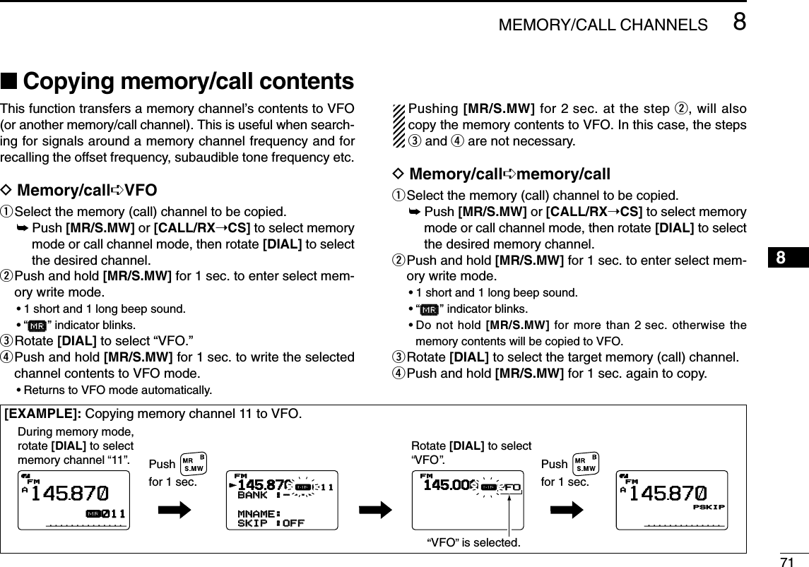 718MEMORY/CALL CHANNELS12345678910111213141516171819■Copying memory/call contentsThis function transfers a memory channel’s contents to VFO(or another memory/call channel). This is useful when search-ing for signals around a memory channel frequency and forrecalling the offset frequency, subaudible tone frequency etc.DMemory/call➪VFOqSelect the memory (call) channel to be copied.➥Push [MR/S.MW] or [CALL/RX➝CS] to select memorymode or call channel mode, then rotate [DIAL] to selectthe desired channel.wPush and hold [MR/S.MW] for 1 sec. to enter select mem-ory write mode.•1 short and 1 long beep sound.•“µµ” indicator blinks.eRotate [DIAL] to select “VFO.”rPush and hold [MR/S.MW] for 1 sec. to write the selectedchannel contents to VFO mode.•Returns to VFO mode automatically.Pushing [MR/S.MW] for 2 sec. at the step w, will alsocopy the memory contents to VFO. In this case, the stepseand rare not necessary.DMemory/call➪memory/callqSelect the memory (call) channel to be copied.➥Push [MR/S.MW] or [CALL/RX➝CS] to select memorymode or call channel mode, then rotate [DIAL] to selectthe desired memory channel.wPush and hold [MR/S.MW] for 1 sec. to enter select mem-ory write mode.•1 short and 1 long beep sound.•“µµ” indicator blinks.•Do not hold [MR/S.MW] for more than 2 sec. otherwise thememory contents will be copied to VFO.eRotate [DIAL] to select the target memory (call) channel.rPush and hold [MR/S.MW] for 1 sec. again to copy.AFMFM145870PSKIPPSKIPAµFMFM145870011145000FMFMµVFO145870BANKBANK :----:---- MNAME:MNAME:SKIPSKIP :OFF:OFFFMFMrµ011During memory mode, rotate [DIAL] to selectmemory channel  11 .Rotate [DIAL] to selectVFO . Pushfor 1 sec.Pushfor 1 sec.VFO  is selected.[EXAMPLE]: Copying memory channel 11 to VFO.