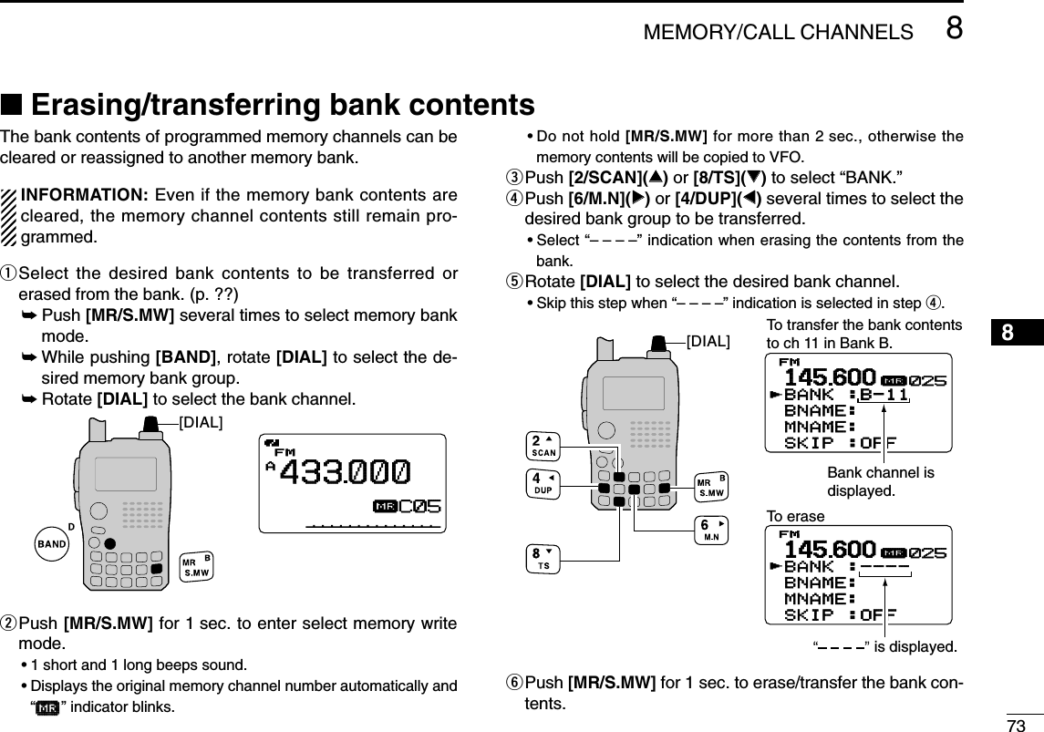 738MEMORY/CALL CHANNELS12345678910111213141516171819■Erasing/transferring bank contentsThe bank contents of programmed memory channels can becleared or reassigned to another memory bank.INFORMATION: Even if the memory bank contents arecleared, the memory channel contents still remain pro-grammed.qSelect the desired bank contents to be transferred orerased from the bank. (p. ??)➥Push [MR/S.MW] several times to select memory bankmode.➥While pushing [BAND], rotate [DIAL] to select the de-sired memory bank group.➥Rotate [DIAL] to select the bank channel.wPush [MR/S.MW] for 1 sec. to enter select memory writemode.•1 short and 1 long beeps sound.•Displays the original memory channel number automatically and“µµ” indicator blinks.•Do not hold [MR/S.MW] for more than 2 sec., otherwise thememory contents will be copied to VFO.ePush [2/SCAN](∫∫)or [8/TS](√√)to select “BANK.”rPush [6/M.N](≈≈)or [4/DUP](ΩΩ)several times to select thedesired bank group to be transferred.•Select “– – – –” indication when erasing the contents from thebank.tRotate [DIAL] to select the desired bank channel.•Skip this step when “––––” indication is selected in step r.yPush [MR/S.MW] for 1 sec. to erase/transfer the bank con-tents.145600BANK :----BNAME:  MNAME:SKIP :OFFFMrµ025145600BANK :B-11BNAME:  MNAME:SKIP :OFFFMrµ025To transfer the bank contentsto ch 11 in Bank B.To erase[DIAL]Bank channel is displayed.is displayed.AµFM433000001AµFM433000C05AµFM433000C05[DIAL]