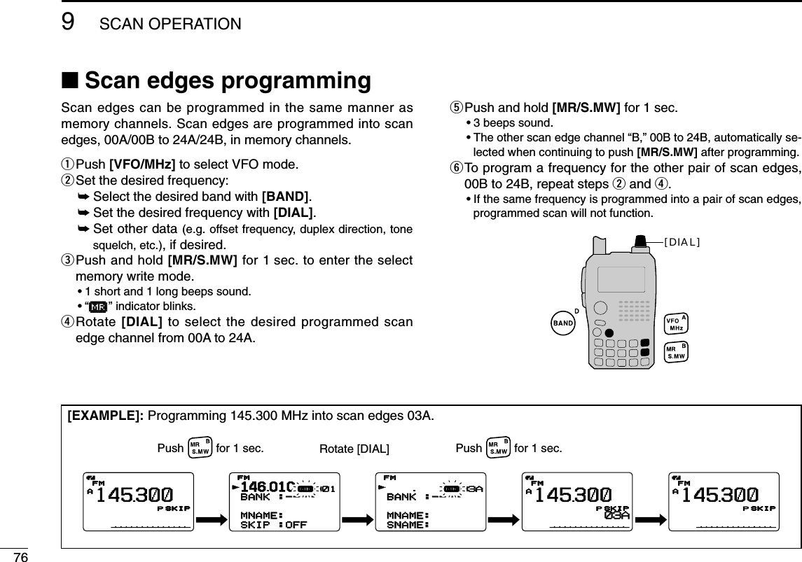 769SCAN OPERATION■Scan edges programmingScan edges can be programmed in the same manner asmemory channels. Scan edges are programmed into scanedges, 00A/00B to 24A/24B, in memory channels.qPush [VFO/MHz] to select VFO mode.wSet the desired frequency:➥Select the desired band with [BAND].➥Set the desired frequency with [DIAL].➥Set other data (e.g. offset frequency, duplex direction, tonesquelch, etc.), if desired.ePush and hold [MR/S.MW] for 1 sec. to enter the selectmemory write mode.•1 short and 1 long beeps sound.•“µµ” indicator blinks.rRotate [DIAL] to select the desired programmed scanedge channel from 00A to 24A.tPush and hold [MR/S.MW] for 1 sec.•3 beeps sound.•The other scan edge channel “B,” 00B to 24B, automatically se-lected when continuing to push [MR/S.MW] after programming.yTo program a frequency for the other pair of scan edges,00B to 24B, repeat steps wand r.•If the same frequency is programmed into a pair of scan edges,programmed scan will not function.[DIAL][EXAMPLE]: Programming 145.300 MHz into scan edges 03A.AFMFM145300PSKIPSKIPAFMFM145300PSKIPSKIP03AAFMFM145300PSKIPSKIP146010BANKBANK :----:----  MNAME:MNAME:SKIPSKIP :OFF:OFFFMFMrµ001BANKBANK :----:----    MNAME:MNAME:SNAME:SNAME:FMFMrµ03APush          for 1 sec. Rotate [DIAL] Push          for 1 sec.