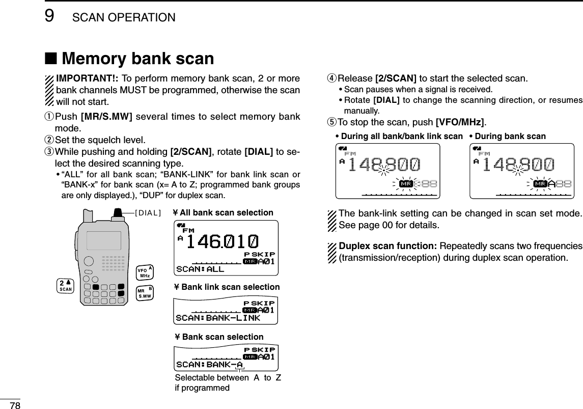789SCAN OPERATION■Memory bank scan IMPORTANT!: To perform memory bank scan, 2 or morebank channels MUST be programmed, otherwise the scanwill not start.qPush [MR/S.MW] several times to select memory bankmode.wSet the squelch level.eWhile pushing and holding [2/SCAN], rotate [DIAL] to se-lect the desired scanning type.•“ALL” for all bank scan; “BANK-LINK” for bank link scan or“BANK-x” for bank scan (x= A to Z; programmed bank groupsare only displayed.), “DUP” for duplex scan.rRelease [2/SCAN] to start the selected scan.•Scan pauses when a signal is received.•Rotate [DIAL] to change the scanning direction, or resumesmanually.tTo stop the scan, push [VFO/MHz].The bank-link setting can be changed in scan set mode.See page 00 for details.Duplex scan function: Repeatedly scans two frequencies(transmission/reception) during duplex scan operation.FMAµ888148800• During all bank/bank link scan • During bank scanFMAµA88148800FMFMA146010µA01A01SCAN:ALLFMA148800µA01A01SCAN:BANK-LINKFMA148800µA01A01SCAN:BANK-APSKIPSKIPPSKIPSKIPPSKIPSKIP¥ All bank scan selection¥ Bank scan selection¥ Bank link scan selectionSelectable between  A  to  Z  if programmed[DIAL]
