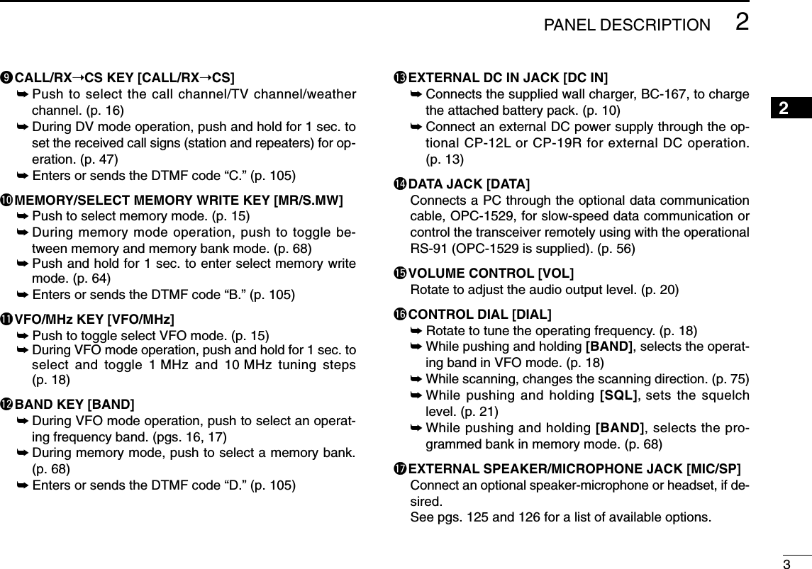 32PANEL DESCRIPTION2oCALL/RX➝CS KEY [CALL/RX➝CS]➥Push to select the call channel/TV channel/weatherchannel. (p. 16)➥During DV mode operation, push and hold for 1 sec. toset the received call signs (station and repeaters) for op-eration. (p. 47)➥Enters or sends the DTMF code “C.” (p. 105)!0MEMORY/SELECT MEMORY WRITE KEY [MR/S.MW]➥Push to select memory mode. (p. 15)➥During memory mode operation, push to toggle be-tween memory and memory bank mode. (p. 68)➥Push and hold for 1 sec. to enter select memory writemode. (p. 64)➥Enters or sends the DTMF code “B.” (p. 105)!1VFO/MHz KEY [VFO/MHz]➥Push to toggle select VFO mode. (p. 15)➥During VFO mode operation, push and hold for 1 sec. toselect and toggle 1 MHz and 10 MHz tuning steps(p. 18)!2BAND KEY [BAND]➥During VFO mode operation, push to select an operat-ing frequency band. (pgs. 16, 17)➥During memory mode, push to select a memory bank.(p. 68)➥Enters or sends the DTMF code “D.” (p. 105)!3EXTERNAL DC IN JACK [DC IN]➥Connects the supplied wall charger, BC-167, to chargethe attached battery pack. (p. 10)➥Connect an external DC power supply through the op-tional CP-12L or CP-19R for external DC operation.(p. 13)!4DATA JACK [DATA]Connects a PC through the optional data communicationcable, OPC-1529, for slow-speed data communication orcontrol the transceiver remotely using with the operationalRS-91 (OPC-1529 is supplied). (p. 56)!5VOLUME CONTROL [VOL]Rotate to adjust the audio output level. (p. 20)!6CONTROL DIAL [DIAL]➥Rotate to tune the operating frequency. (p. 18)➥While pushing and holding [BAND], selects the operat-ing band in VFO mode. (p. 18)➥While scanning, changes the scanning direction. (p. 75)➥While pushing and holding [SQL], sets the squelchlevel. (p. 21)➥While pushing and holding [BAND], selects the pro-grammed bank in memory mode. (p. 68)!7EXTERNAL SPEAKER/MICROPHONE JACK [MIC/SP]Connect an optional speaker-microphone or headset, if de-sired.See pgs. 125 and 126 for a list of available options.
