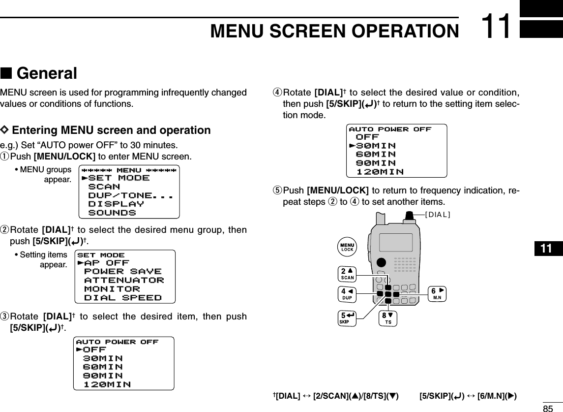 8511MENU SCREEN OPERATION12345678910111213141516171819■GeneralMENU screen is used for programming infrequently changedvalues or conditions of functions.DDEntering MENU screen and operatione.g.) Set “AUTO power OFF” to 30 minutes.qPush [MENU/LOCK] to enter MENU screen.wRotate [DIAL]†to select the desired menu group, thenpush [5/SKIP](ï)†.eRotate  [DIAL]†to select the desired item, then push[5/SKIP](ï)†.rRotate [DIAL]†to select the desired value or condition,then push [5/SKIP](ï)†to return to the setting item selec-tion mode.tPush [MENU/LOCK] to return to frequency indication, re-peat steps wto rto set another items.[DIAL]OFFOFF30MIN30MIN60MIN60MIN90MIN90MIN120MIN120MINAUTO POWER OFFrOFFOFF30MIN30MIN60MIN60MIN90MIN90MIN120MIN120MINAUTO POWER OFFrAP OFFAP OFFPOWER SAVEPOWER SAVEATTENUATORATTENUATORMONITORMONITORDIAL SPEEDDIAL SPEEDSET MODEr• Setting itemsappear.SET MODESET MODESCANSCANDUP/TONE...DUP/TONE...DISPLAYDISPLAYSOUNDSSOUNDS***** MENU *****r• MENU groupsappear.†[DIAL] ↔[2/SCAN](∫∫)/[8/TS](√√) [5/SKIP](ï)↔[6/M.N](≈≈)