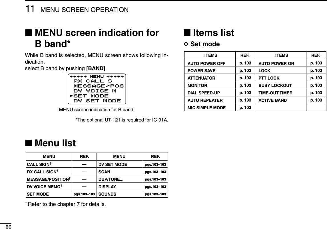 8611 MENU SCREEN OPERATION■MENU screen indication forB band*While B band is selected, MENU screen shows following in-dication.select B band by pushing [BAND].*The optional UT-121 is required for IC-91A.■Menu list† Refer to the chapter 7 for details.■Items listDDSet modeAUTO POWER OFFPOWER SAVEATTENUATORMONITORDIAL SPEED-UPAUTO REPEATERMIC SIMPLE MODE ITEMSp. 103p. 103p. 103p. 103p. 103p. 103p. 103REF.AUTO POWER ONLOCKPTT LOCKBUSY LOCKOUTTIME-OUT TIMERACTIVE BAND ITEMSp. 103p. 103p. 103p. 103p. 103p. 103REF.pgs.103–103pgs.103–103pgs.103–103pgs.103–103pgs.103–103————pgs.103–103CALL SIGN†RX CALL SIGN†MESSAGE/POSITION†DV VOICE MEMO†SET MODEMENU REF.DV SET MODESCANDUP/TONE...DISPLAYSOUNDSMENU REF.RX CALL SRX CALL SMESSAGE/POSMESSAGE/POSDV VOICE MDV VOICE MSET MODESET MODEDV SET MODEDV SET MODE***** MENU ********** MENU *****rMENU screen indication for B band.