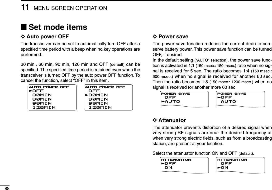 8811 MENU SCREEN OPERATION■Set mode itemsDDAuto power OFFThe transceiver can be set to automatically turn OFF after aspeciﬁed time period with a beep when no key operations areperformed.30 min., 60 min, 90 min, 120 min and OFF (default) can bespeciﬁed. The speciﬁed time period is retained even when thetransceiver is turned OFF by the auto power OFF function. Tocancel the function, select “OFF” in this item.DDPower saveThe power save function reduces the current drain to con-serve battery power. This power save function can be turnedOFF, if desired. In the default setting (“AUTO” selection), the power save func-tion is activated in 1:1 (150 msec.: 150 msec.) ratio when no sig-nal is received for 5 sec. The ratio becomes 1:4 (150 msec.:600 msec.) when no signal is received for another 60 sec.Then the ratio becomes 1:8 (150 msec.: 1200 msec.) when nosignal is received for another more 60 sec.DDAttenuatorThe attenuator prevents distortion of a desired signal whenvery strong RF signals are near the desired frequency orwhen very strong electric ﬁelds, such as from a broadcastingstation, are present at your location.Select the attenuator function ON and OFF (default).OFFOFFONONATTENUATORrONONOFFOFFATTENUATORrAUTOAUTOOFFOFFPOWER SAVErOFFOFFAUTOAUTOPOWER SAVErOFFOFF30MIN30MIN60MIN60MIN90MIN90MIN120MIN120MINAUTO POWER OFFAUTO POWER OFFr30MIN30MINOFFOFF60MIN60MIN90MIN90MIN120MIN120MINAUTO POWER OFFr